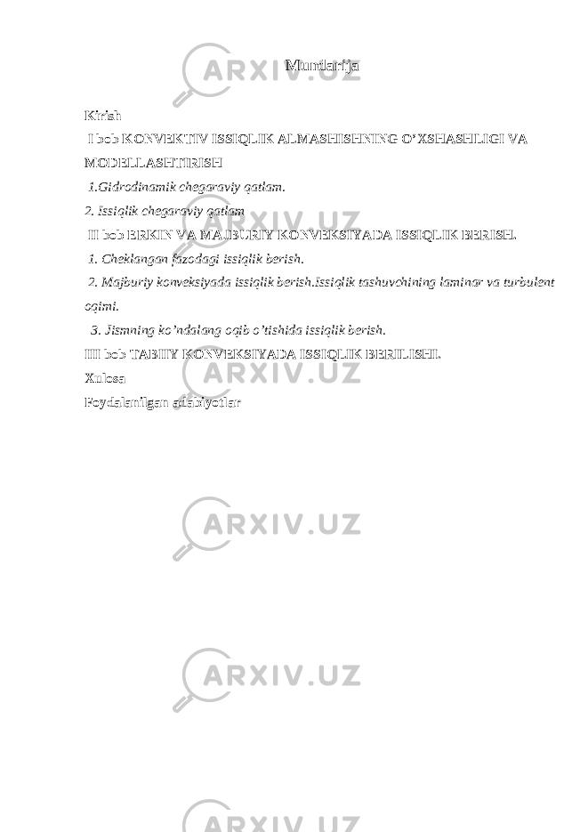 Mundarija Kirish I bob KONVEKTIV ISSIQLIK ALMASHISHNING О’XSHASHLIGI VA MODELLASHTIRISH 1.Gidrodinamik chegaraviy qatlam. 2. Issiqlik chegaraviy qatlam II bob ERKIN VA MAJBURIY KONVEKSIYADA ISSIQLIK BERISH. 1. Cheklangan fazodagi issiqlik berish . 2. Majburiy konveksiyada issiqlik berish.Issiqlik tashuvchining laminar va turbulent oqimi. 3. Jismning kо’ndalang oqib о’tishida issiqlik berish. III bob TABIIY KONVEKSIYADA ISSIQLIK BERILISHI. Xulosa Foydalanilgan adabiyotlar 