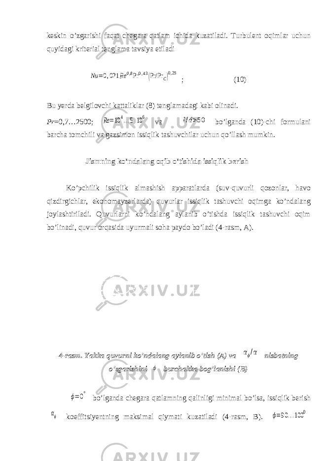 keskin о’zgarishi faqat chegara qatlam ichida kuzatiladi. Turbulent oqimlar uchun quyidagi kriterial tenglama tavsiya etiladiNu =0,021 Rе 0,8 Pr 0,43(Pr/Pr C)0,25 ; (10) Bu yerda belgilovchi kattaliklar (8) tenglamadagi kabi olinadi. Pr =0,7…2500; Rе =10 4...5 10 6 va l/d>50 bо’lganda (10)-chi formulani barcha tomchili va gazsimon issiqlik tashuvchilar uchun qо’llash mumkin. Jismning kо’ndalang oqib о’tishida issiqlik berish Kо’pchilik issiqlik almashish apparatlarda (suv-quvurli qozonlar, havo qizdirgichlar, ekonomayzerlarda) quvurlar issiqlik tashuvchi oqimga kо’ndalang joylashtiriladi. Quvurlarni kо’ndalang aylanib о’tishda issiqlik tashuvchi oqim bо’linadi, quvur orqasida uyurmali soha paydo bо’ladi (4-rasm, A). 4-rasm. Yakka quvurni kо’ndalang aylanib о’tish (A) va αϕ/α nisbatning о’zgarishini ϕ burchakka bog’lanishi (B) ϕ= 0° bо’lganda chegara qatlamning qalinligi minimal bо’lsa, issiqlik berish αϕ koeffitsiyentning maksimal qiymati kuzatiladi (4-rasm, B). ϕ=90 ...100 0 