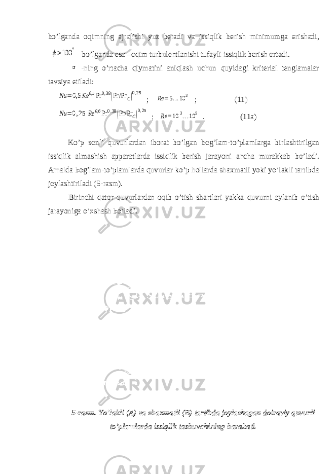 bо’lganda oqimning ajralishi yuz beradi va issiqlik berish minimumga erishadi,ϕ>100 ° bо’lganda esa –oqim turbulentlanishi tufayli issiqlik berish ortadi. α -ning о’rtacha qiymatini aniqlash uchun quyidagi kriterial tenglamalar tavsiya etiladi: Nu =0,5 Rе 0,5 Pr 0,38(Pr/Pr C)0,25 ; Rе =5...10 3 ; (11) Nu =0,25 Rе 0,6 Pr 0,38(Pr/Pr C)0,25 ; Rе =10 3...10 5 . (11a) Kо’p sonli quvurlardan iborat bо’lgan bog’lam-tо’plamlarga birlashtirilgan issiqlik almashish apparatlarda issiqlik berish jarayoni ancha murakkab bо’ladi. Amalda bog’lam-tо’plamlarda quvurlar kо’p hollarda shaxmatli yoki yо’lakli tartibda joylashtiriladi (5-rasm). Birinchi qator quvurlardan oqib о’tish shartlari yakka quvurni aylanib о’tish jarayoniga о’xshash bо’ladi. 5-rasm. Yо’lakli (A) va shaxmatli (B) tartibda joylashagan doiraviy quvurli tо’plamlarda issiqlik tashuvchining harakati. 