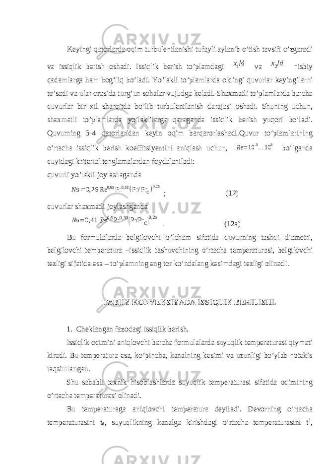 Keyingi qatorlarda oqim turbulentlanishi tufayli aylanib о’tish tavsifi о’zgaradi va issiqlik berish oshadi. Issiqlik berish tо’plamdagi x1/d va x2/d nisbiy qadamlarga ham bog’liq bо’ladi. Yо’lakli tо’plamlarda oldingi quvurlar keyingilarni tо’sadi va ular orasida turg’un sohalar vujudga keladi. Shaxmatli tо’plamlarda barcha quvurlar bir xil sharoitda bо’lib turbulentlanish darajasi oshadi. Shuning uchun, shaxmatli tо’plamlarda yо’laklilarga qaraganda issiqlik berish yuqori bо’ladi. Quvurning 3-4 qatorlaridan keyin oqim barqarorlashadi.Quvur tо’plamlarining о’rtacha issiqlik berish koeffitsiyentini aniqlash uchun, Rе =10 3...10 5 bо’lganda quyidagi kriterial tenglamalardan foydalaniladi: quvurli yо’lakli joylashaganda  0,25 0,65 0,33 0, 26 Re Pr Pr/ Pr C Nu  ; (12) quvurlar shaxmatli joylashganda Nu =0,41 Rе 0,6 Pr 0,33(Pr/Pr C)0,25 . (12a) Bu formulalarda belgilovchi о’lcham sifatida quvurning tashqi diametri, belgilovchi temperatura –issiqlik tashuvchining о’rtacha temperaturasi, belgilovchi tezligi sifatida esa – tо’plamning eng tor kо’ndalang kesimdagi tezligi olinad I. TABIIY KONVEKSIYADA ISSIQLIK BERILISHI. 1. Cheklangan fazodagi issiqlik berish. Issiqlik oqimini aniqlovchi barcha formulalarda suyuqlik temperaturasi qiymati kiradi. Bu temperatura esa, kо’pincha, kanalning kesimi va uzunligi bо’ylab notekis taqsimlangan. Shu sababli texnik hisoblashlarda suyuqlik temperaturasi sifatida oqimining о’rtacha temperaturasi olinadi. Bu temperaturaga aniqlovchi temperatura deyiladi. Devorning о ’rtacha temperaturasini t d , suyuqlikning kanalga kirishdagi о ’rtacha temperaturasini t 1 , 