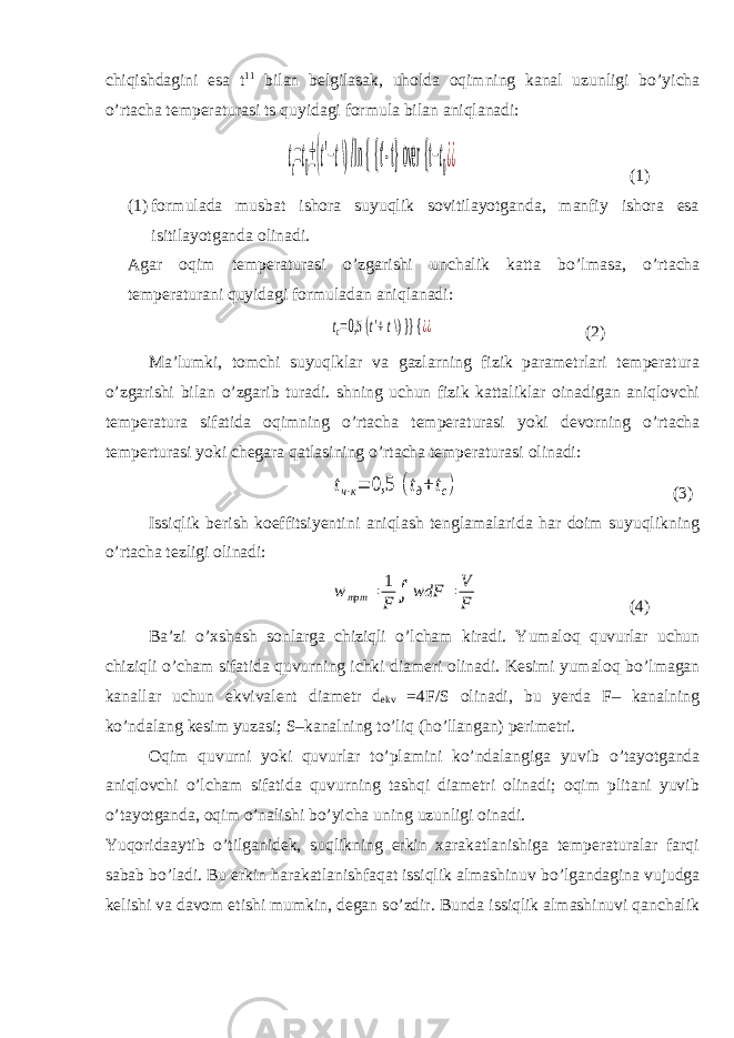 chiqishdagini esa t 11 bilan belgilasak, uholda oqimning kanal uzunligi b о ’yicha о ’rtacha temperaturasi ts quyidagi formula bilan aniqlanadi:tc=t0±(t&#39;−t \) /ln { {t&#39; - t} over {t −t0¿¿ (1) (1) formulada musbat ishora suyuqlik sovitilayotganda, manfiy ishora esa isitilayotganda olinadi. Agar oqim temperaturasi о ’zgarishi unchalik katta b о ’lmasa, о ’rtacha temperaturani quyidagi formuladan aniqlanadi: tc=0,5 (t&#39;+t \) }} { ¿¿ (2) Ma’lumki, tomchi suyuqlklar va gazlarning fizik parametrlari temperatura о ’zgarishi bilan о ’zgarib turadi. shning uchun fizik kattaliklar oinadigan aniqlovchi temperatura sifatida oqimning о ’rtacha temperaturasi yoki devorning о ’rtacha temperturasi yoki chegara qatlasining о ’rtacha temperaturasi olinadi: tч⋅к= 0,5 (tд+tс) (3) Issiqlik berish koeffitsiyentini aniqlash tenglamalarida har doim suyuqlikning о ’rtacha tezligi olinadi: w трт = 1 F ∫ wdF = V F (4) Ba’zi о ’xshash sonlarga chiziqli о ’lcham kiradi. Yumaloq quvurlar uchun chiziqli о ’cham sifatida quvurning ichki diameri olinadi. Kesimi yumaloq b о ’lmagan kanallar uchun ekvivalent diametr d ekv =4F/S olinadi, bu yerda F– kanalning k о ’ndalang kesim yuzasi; S–kanalning t о ’liq (h о ’llangan) perimetri. Oqim quvurni yoki quvurlar t о ’plamini k о ’ndalangiga yuvib о ’tayotganda aniqlovchi о ’lcham sifatida quvurning tashqi diametri olinadi; oqim plitani yuvib о ’tayotganda, oqim о ’nalishi b о ’yicha uning uzunligi oinadi. Yuqoridaaytib о ’tilganidek, suqlikning erkin xarakatlanishiga temperaturalar farqi sabab b о ’ladi. Bu erkin harakatlanishfaqat issiqlik almashinuv b о ’lgandagina vujudga kelishi va davom etishi mumkin, degan s о ’zdir. Bunda issiqlik almashinuvi qanchalik 