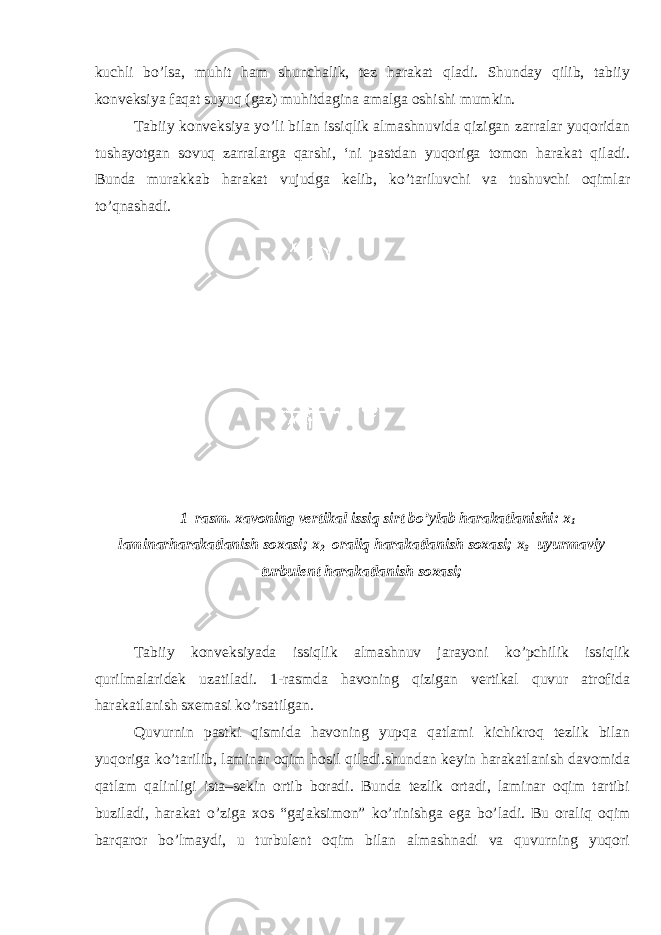 kuchli b о ’lsa, muhit ham shunchalik, tez harakat qladi. Shunday qilib, tabiiy konveksiya faqat suyuq (gaz) muhitdagina amalga oshishi mumkin. Tabiiy konveksiya y о ’li bilan issiqlik almashnuvida qizigan zarralar yuqoridan tushayotgan sovuq zarralarga qarshi, ‘ni pastdan yuqoriga tomon harakat qiladi. Bunda murakkab harakat vujudga kelib, k о ’tariluvchi va tushuvchi oqimlar t о ’qnashadi. 1–rasm. xavoning vertikal issiq sirt b о ’ylab harakatlanishi: x 1 – laminarharakatlanish soxasi; x 2 –oraliq harakatlanish soxasi; x 3 –uyurmaviy turbulent harakatlanish soxasi; Tabiiy konveksiyada issiqlik almashnuv jarayoni k о ’pchilik issiqlik qurilmalaridek uzatiladi. 1-rasmda havoning qizigan vertikal quvur atrofida harakatlanish sxemasi k о ’rsatilgan. Quvurnin pastki qismida havoning yupqa qatlami kichikroq tezlik bilan yuqoriga k о ’tarilib, laminar oqim hosil qiladi.shundan keyin harakatlanish davomida qatlam qalinligi ista–sekin ortib boradi. Bunda tezlik ortadi, laminar oqim tartibi buziladi, harakat о ’ziga xos “gajaksimon” k о ’rinishga ega b о ’ladi. Bu oraliq oqim barqaror b о ’lmaydi, u turbulent oqim bilan almashnadi va quvurning yuqori 