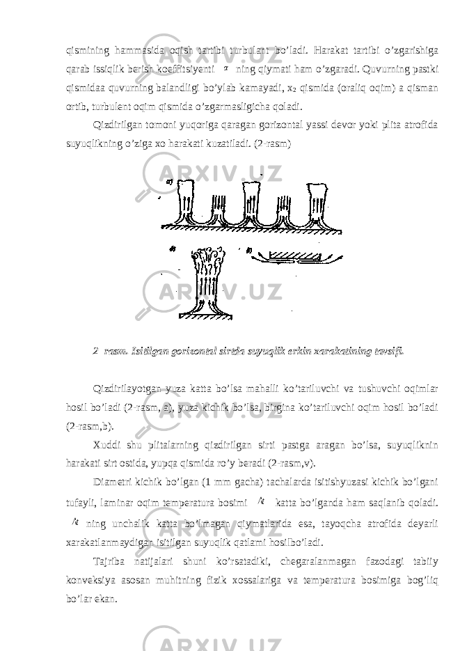 qismining hammasida oqish tartibi turbulant b о ’ladi. Harakat tartibi о ’zgarishiga qarab issiqlik berish koeffitsiyenti α ning qiymati ham о ’zgaradi. Quvurning pastki qismidaa quvurning balandligi b о ’ylab kamayadi, x 2 qismida (oraliq oqim) a qisman ortib, turbulent oqim qismida о ’zgarmasligicha qoladi. Qizdirilgan tomoni yuqoriga qaragan gorizontal yassi devor yoki plita atrofida suyuqlikning о ’ziga xo harakati kuzatiladi. (2-rasm) 2 –rasm. Isitilgan gorizontal sirtda suyuqlik erkin xarakatining tavsifi. Qizdirilayotgan yuza katta bо’lsa mahalli kо’tariluvchi va tushuvchi oqimlar hosil bо’ladi (2-rasm, a), yuza kichik bо’lsa, birgina kо’tariluvchi oqim hosil bо’ladi (2-rasm,b). Xuddi shu plitalarning qizdirilgan sirti pastga aragan bо’lsa, suyuqliknin harakati sirt ostida, yupqa qismida rо’y beradi (2-rasm,v). Diametri kichik bо’lgan (1 mm gacha) tachalarda isitishyuzasi kichik bо’lgani tufayli, laminar oqim temperatura bosimi Δt katta bо’lganda ham saqlanib qoladi. Δt ning unchalik katta bо’lmagan qiymatlarida esa, tayoqcha atrofida deyarli xarakatlanmaydigan isitilgan suyuqlik qatlami hosilbо’ladi. Tajriba natijalari shuni kо’rsatadiki, chegaralanmagan fazodagi tabiiy konveksiya asosan muhitning fizik xossalariga va temperatura bosimiga bog’liq bо’lar ekan. 