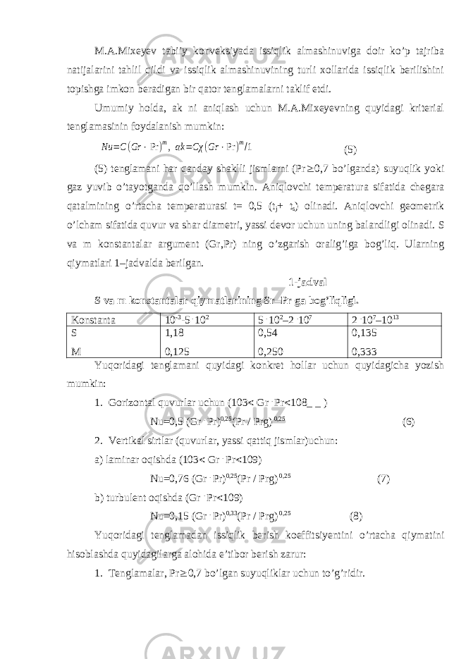 M.A.Mixeyev tabiiy konveksiyada issiqlik almashinuviga doir kо’p tajriba natijalarini tahlil qildi va issiqlik almashinuvining turli xollarida issiqlik berilishini topishga imkon beradigan bir qator tenglamalarni taklif etdi. Umumiy holda, ak ni aniqlash uchun M.A.Mixeyevning quyidagi kriterial tenglamasinin foydalanish mumkin:Nu =C(Gr ⋅Pr )m,αk =Cχ (Gr ⋅Pr )m/1 (5) (5) tenglamani har qanday shaklli jismlarni (Pr  0,7 b о ’lganda) suyuqlik yoki gaz yuvib о ’tayotganda q о ’llash mumkin. Aniqlovchi temperatura sifatida chegara qatalmining о ’rtacha temperaturasi t= 0,5 (t j + t s ) olinadi. Aniqlovchi geometrik о ’lcham sifatida quvur va shar diametri, yassi devor uchun uning balandligi olinadi. S va m konstantalar argument (Gr,Pr) ning о ’zgarish oralig’iga bog’liq. Ularning qiymatlari 1–jadvalda berilgan. 1-jadval S va m konstantalar qiymatlarining Sr–Pr ga bog’liqligi. Konstanta 10 -3 -5 . 10 2 5 . 10 2 –2 . 10 7 2 . 10 7 –10 13 S M 1,18 0,125 0,54 0,250 0,135 0,333 Yuqoridagi tenglamani quyidagi konkret hollar uchun quyidagicha yozish mumkin: 1. Gorizontal quvurlar uchun (103  Gr . Pr  108_ _ ) Nu=0,5 (Gr . Pr) 0,25 (Pr / Prg) 0,25 (6) 2. Vertikal sirtlar (quvurlar, yassi qattiq jismlar)uchun: a) laminar oqishda (103  Gr . Pr  109) Nu=0,76 (Gr . Pr) 0,25 (Pr / Prg) 0,25 (7) b) turbulent oqishda (Gr . Pr  109) Nu=0,15 (Gr . Pr) 0,33 (Pr / Prg) 0,25 (8) Yuqoridagi tenglamadan issiqlik berish koeffitsiyentini о ’rtacha qiymatini hisoblashda quyidagilarga alohida e’tibor berish zarur: 1. Tenglamalar, Pr  0,7 b о ’lgan suyuqliklar uchun t о ’g’ridir. 