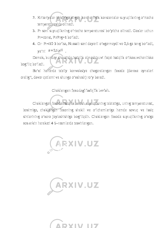 2. Kriteriyalar tarkibiga kirgan barcha fizik konstantalar suyuqlikning о ’rtacha temperaturasida olinadi. 3. Pr soni suyuqlikning о ’rtacha temperaturasi b о ’yicha olinadi. Gazlar uchun Pr=const, Pr/Prg=1 b о ’ladi. 4. Gr . Pr  10-3 b о ’lsa, Nusselt soni deyarli о ’zgarmaydi va 0,5 ga teng b о ’ladi, ya’ni α= 0,5 χ/l . Demak, bunday sharoitda issiqlik almashinuvi faqat issiqlik о ’tkazuvchanlikka bog’liq b о ’ladi. Ba’zi hollarda tabiiy konveksiya chegaralangan fazoda (deraza oynalari oralig’i, devor qatlami va shunga о ’xshash) r о ’y beradi. Chek langan fazodagi issiqlik berish. Cheklangan fazoda issiqlik berish suyuqlikning tabiatiga, uning temperaturasi, bosimiga, cheklangan fazoning shakli va о ’lchamlariga hamda sovuq va issiq sirtlarining о ’zaro joylashishiga bog’liqdir. Cheklangan fazoda suyuqlikning о ’ziga xos erkin harakati 4-5–rasmlarda tasvirlangan. 