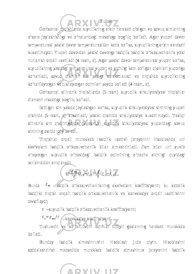 Xulosa Gorizontal tirqishlarda suyulikning erkin harakati qizigan va sovuq sirtlarning о ’zaro joylashishiga va о ’rtalaridagi masofaga bog’liq b о ’ladi. Agar yuqori devor temperaturasi pastki devor temperaturasidan katta b о ’lsa, suyuqlikning erkin xarakati kuzatilmaydi. Yuqori devordan pastki devorga issiqlik issiqlik о ’tkazuvchanlik yoki nurlanish orqali uzatiladi (4-rasm, a). Agar pastki devor temperaturasi yuqori b о ’lsa, suyuqlikning pastdagi temperaturasi yuqori va zichligi kam b о ’lgan qismlari yuqoriga k о ’tariladi, sovuq qismlari esa pastga xarakatlanadi va tirqishda suyuqlikning k о ’tarilayotgan va tushayotgan oqimlari paydo b о ’ladi (4-rasm, b). Gorizontal silindrik tirqishlarda (5-rasm) suyuqlik sirkulyatsiyasi tirqishlar diametri nisbatiga bog’liq b о ’ladi. Isitilgan sirt pastda joylashgan b о ’lsa, suyuqlik sirkulyatsiyasi sirtining yuqori qismida (5-rasm, a) kuzatiladi, pastki qismida sirkulyatsiya kuzatilmaydi. Tashqi silindrik sirt qizdirilganda (5-rasm,b) suyuqlik sirkulyatsiyasi yuqoridagi sovuq sirtining ostida r о ’y beradi. Tirqishlar orqali murakkab issiqlik uzatish jarayonini hisoblashda uni ekvivalent issiqlik о ’tkazuvchanlik bilan almashtiriladi. Jism bilan uni yuvib о ’tayotgan suyuqlik о ’rtasidagi issiqlik oqimining о ’rtacha zichligi quyidagi tenlamaldan aniqlanadi:q= χэкв δ (tc1−tc2)= χ δ(tc1−tc2) Bunda χэкв –issiqlik о’tkazuvchanlikning ekvivalent koeffitsiyenti; bu kattalik issiqliki tirqish orqali issiqlik о’tkazuvchanlik va konveksiya orqali uzatilishini tavsiflaydi; χ –suyuqlik issiqlik о’tkazuvchanlik koeffitsiyenti; εк= χэкв /с –konveksiya koeffitsiyenti. Tushuvchi va kо’tariluvchi oqimlar tufayli gazlarning harakati murakkab bо’ladi. Bunday issiqlik almashinuvini hisoblash juda qiyin. Hisoblashni soddalashtirish maqsadida murakkab issiqlik almashinuv jarayonini issiqlik 