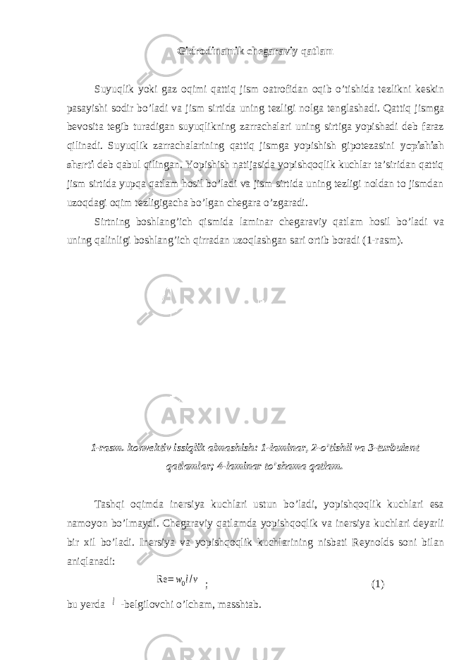 Gidrodinamik chegaraviy qatlam Suyuqlik yoki gaz oqimi qattiq jism oatrofidan oqib о’tishida tezlikni keskin pasayishi sodir bо’ladi va jism sirtida uning tezligi nolga tenglashadi. Qattiq jismga bevosita tegib turadigan suyuqlikning zarrachalari uning sirtiga yopishadi deb faraz qilinadi. Suyuqlik zarrachalarining qattiq jismga yopishish gipotezasini yopishish sharti deb qabul qilingan. Yopishish natijasida yopishqoqlik kuchlar ta’siridan qattiq jism sirtida yupqa qatlam hosil bо’ladi va jism sirtida uning tezligi noldan to jismdan uzoqdagi oqim tezligigacha bо’lgan chegara о’zgaradi. Sirtning boshlang’ich qismida laminar chegaraviy qatlam hosil bо’ladi va uning qalinligi boshlang’ich qirradan uzoqlashgan sari ortib boradi (1-rasm). 1-rasm. konvektiv issiqlik almashish: 1-laminar, 2-о’tishli va 3-turbulent qatlamlar; 4-laminar tо’shama qatlam. Tashqi oqimda inersiya kuchlari ustun bо’ladi, yopishqoqlik kuchlari esa namoyon bо’lmaydi. Chegaraviy qatlamda yopishqoqlik va inersiya kuchlari deyarli bir xil bо’ladi. Inersiya va yopishqoqlik kuchlarining nisbati Reynolds soni bilan aniqlanadi: Re = w0l/v ; (1) bu yerda l -belgilovchi о’lcham, masshtab. 