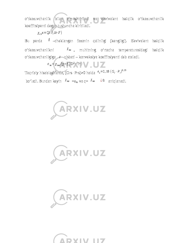 о ’tkazuvchanlik bilan almashtiriladi va ekvivalent issiqlik о ’tkazuvchanlik koeffitsiyenti degan tushuncha kiritiladi.χcэк=Qδ /(Δt⋅F) Bu yerda δ –cheklangan fazonin qalinligi (kengligi). Ekvivalent issiqlik о ’tkazuvchanlikni χэкв , muhitning о ’rtacha temperaturasidagi issiqlik о ’tkazuvchanligiga χ nisbati – konveksiya koeffitsiyenti deb ataladi. eэк= χэкв /χ=f(Gr ⋅Pr ) Taqribiy hisoblashlarda, (Grs . Prs)  0 holda eк=0,18 (Gr⋅Pr)0,25 b о ’ladi. Bundan keyin χэкв =e ks va q= χэкв ¿Δt aniqlanadi. 