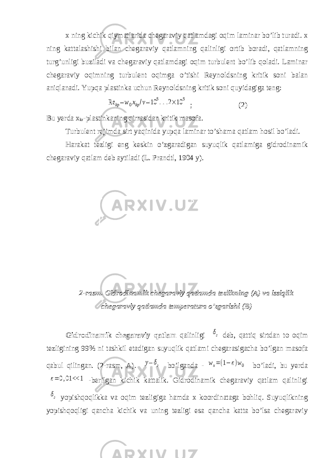 x ning kichik qiymatlarida chegaraviy qatlamdagi oqim laminar bо’lib turadi. x ning kattalashishi bilan chegaraviy qatlamning qalinligi ortib boradi, qatlamning turg’unligi buziladi va chegaraviy qatlamdagi oqim turbulent bо’lib qoladi. Laminar chegaraviy oqimning turbulent oqimga о’tishi Reynoldsning kritik soni balan aniqlanadi. Yupqa plastinka uchun Reynoldsning kritik soni quyidagiga teng:Re kp=w0xkp/v=10 5...2×10 5 ; (2) Bu yerda x kr -plastinkaning qirrasidan kritik masofa. Turbulent rejimda sirt yaqinida yupqa laminar tо’shama qatlam hosil bо’ladi. Harakat tezligi eng keskin о’zgaradigan suyuqlik qatlamiga gidrodinamik chegaraviy qatlam deb aytiladi (L. Prandtl, 1904 y). 2-rasm. Gidrodinamik chegaraviy qatlamda tezlikning (A) va issiqlik chegaraviy qatlamda temperatura о’zgarishi (B) Gidrodinamik chegaraviy qatlam qalinligi δг deb, qattiq sirtdan to oqim tezligining 99% ni tashkil etadigan suyuqlik qatlami chegarasigacha bо’lgan masofa qabul qilingan. (2-rasm, A). y= δг bо’lganda - wx=(1− ε)w0 bо’ladi, bu yerda ε=0,01 << 1 -berilgan kichik kattalik. Gidrodinamik chegaraviy qatlam qalinligi δг yopishqoqlikka va oqim tezligiga hamda x koordinataga bohliq. Suyuqlikning yopishqoqligi qancha kichik va uning tezligi esa qancha katta bо’lsa chegaraviy 