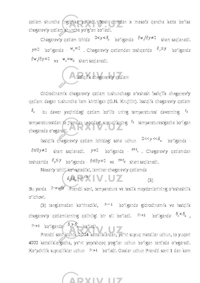 qatlam shuncha ingichka bо’ladi. Bosh qirradan x masofa qancha katta bо’lsa chegaraviy qatlam shuncha yо’g’on bо’ladi. Chegaraviy qatlam ichida 0<y<δг bо’lganda ∂wx/∂y≠0 shart saqlanadi. y=0 bо’lganda - wx=0 . Chegaraviy qatlamdan tashqarida δг≤ y bо’lganda ∂wx/∂y=0 va wx=w0 shart saqlanadi. Issiqlik chegaraviy qatlam Gidrodinamik chegaraviy qatlam tushunchaga о’xshash issiqlik chegaraviy qatlam degan tushuncha ham kiritilgan (G.N. Krujilin). Issiqlik chegaraviy qatlam δu - bu devor yaqinidagi qatlam bо’lib uning temperaturasi devorning tд temperaturasidan to jismdan uzoqdagi suyuqlikning t0 temperaturasigacha bо’lgan chegarada о’zgaradi. Issiqlik chegaraviy qatlam ichidagi soha uchun 0<< y<< δu bо’lganda - ∂t/∂y≠0 shart saqlanadi. y=0 bо’lganda - t=tc . Chegaraviy qatlamdan tashqarida δu≤ y bо’lganda - ∂t/∂y=0 va t=t0 shart saqlanadi. Nazariy tahlil kо’rsatadiki, laminar chegaraviy qatlamda δг/δu= Pr 1/3 (3) Bu yerda Pr = v/a -Prandtl soni, temperatura va tezlik maydonlarining о’xshashlik о’lchovi. (3) tenglamadan kо’rinadiki, Pr =1 bо’lganda gidrodinamik va issiqlik chegaraviy qatlamlarning qalinligi bir xil bо’ladi. Pr <1 bо’lganda- δг<δu , Pr >1 bо’lganda- δг>δu bо’ladi. Prandtl soni kichik 0,004 kattaliklardan, ya’ni suyuq metallar uchun, to yuqori 4000 kattaliklargacha, ya’ni yopishqoq yog’lar uchun bо’lgan tartibda о’zgaradi. Kо’pchilik suyuqliklar uchun Pr > 1 bо’ladi. Gazlar uchun Prandtl soni 1 dan kam 