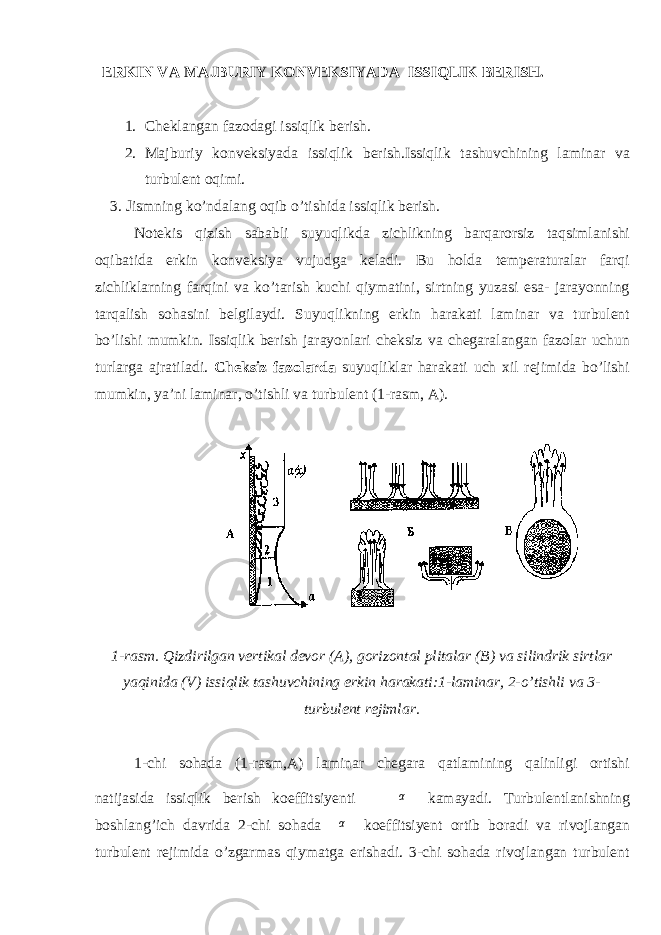  ERKIN VA MAJBURIY KONVEKSIYADA ISSIQLIK BERISH. 1. Cheklangan fazodagi issiqlik berish . 2. Majburiy konveksiyada issiqlik berish.Issiqlik tashuvchining laminar va turbulent oqimi. 3. Jismning kо’ndalang oqib о’tishida issiqlik berish. Notekis qizish sababli suyuqlikda zichlikning barqarorsiz taqsimlanishi oqibatida erkin konveksiya vujudga keladi. Bu holda temperaturalar farqi zichliklarning farqini va kо’tarish kuchi qiymatini, sirtning yuzasi esa- jarayonning tarqalish sohasini belgilaydi. Suyuqlikning erkin harakati laminar va turbulent bо’lishi mumkin. Issiqlik berish jarayonlari cheksiz va chegaralangan fazolar uchun turlarga ajratiladi. Cheksiz fazolarda suyuqliklar harakati uch xil rejimida bо’lishi mumkin, ya’ni laminar, о’tishli va turbulent (1-rasm, A). 1-rasm. Qizdirilgan vertikal devor (A), gorizontal plitalar (B) va silindrik sirtlar yaqinida (V) issiqlik tashuvchining erkin harakati:1-laminar, 2-о’tishli va 3- turbulent rejimlar. 1-chi sohada (1-rasm,A) laminar chegara qatlamining qalinligi ortishi natijasida issiqlik berish koeffitsiyenti α kamayadi. Turbulentlanishning boshlang’ich davrida 2-chi sohada α koeffitsiyent ortib boradi va rivojlangan turbulent rejimida о’zgarmas qiymatga erishadi. 3-chi sohada rivojlangan turbulent 