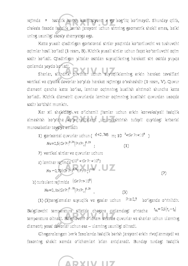 rejimda α issiqlik berish koeffitsiyenti x ga bog’liq bо’lmaydi. Shunday qilib, cheksiz fazoda issiqlik berish jarayoni uchun sirtning geometrik shakli emas, balki uning uzunligi asosiy ahamyatga ega. Katta yuzali qizdirilgan goriziontal sirtlar yaqinida kо’tariluvchi va tushuvchi oqimlar hosil bо’ladi (1-rasm, B). Kichik yuzali sirtlar uchun faqat kо’tariluvchi oqim sodir bо’ladi. Qizdirilgan plitalar ostidan suyuqlikning harakati sirt ostida yupqa qatlamda paydo bо’ladi. Sharlar, silindrik quvurlar uchun suyuqliklarning erkin harakat tavsiflari vertikal va qiyalik devorlar bо’ylab harakat rejimiga о’xshashdir (1-rasm, V). Quvur diametri qancha katta bо’lsa, laminar oqimning buzilish ehtimoli shuncha katta bо’ladi. Kichik diametrli quvurlarda laminar oqimning buzilishi quvurdan uzoqda sodir bо’dishi mumkin. Xar xil shakldagi va о’lchamli jismlar uchun erkin konveksiyali issiqlik almashish bо’yicha kо’p natijalarni umumlashtirish tufayli quyidagi kriterial munosabatlar tavsiya etiladi: 1) gorizontal quvurlar uchun ( d<0.245 m; 10 3<Gr Pr <10 8 ) Nu =0,5 (Gr Pr )0,25(Pr/Pr c)0,25 ; (1) 2) vertikal sirtlar va quvurlar uchun: a) laminar rejimda 3 9 (10 Pr 10 ) Gr      0,25 0,25 0, 75 Pr Pr/ Pr c Nu Gr  (2) b) turbulent rejimida (Gr Pr >10 9) Nu =0,15 (Gr Pr )0..33(Pr/Pr c)0,25 . (3) (1)-(3)tenglamalar suyuqlik va gazlar uchun Pr ≥ 0,7 bо’lganda о’rinlidir. Belgilovchi temperatura sifatida chegara qatlamdagi о’rtacha tбҳ= 0,5 (tc−t0) temperatura olinadi. Belgilovchi о’lcham sifatida quvurlar va sharlar uchun ularning diametri; yassi devorlar uchun esa – ularning uzunligi olinadi. Chegaralangan berk fazolarda issiqlik berish jarayoni erkin rivojlanmaydi va fazoning shakli xamda о’lchamlari bilan aniqlanadi. Bunday turdagi issiqlik 