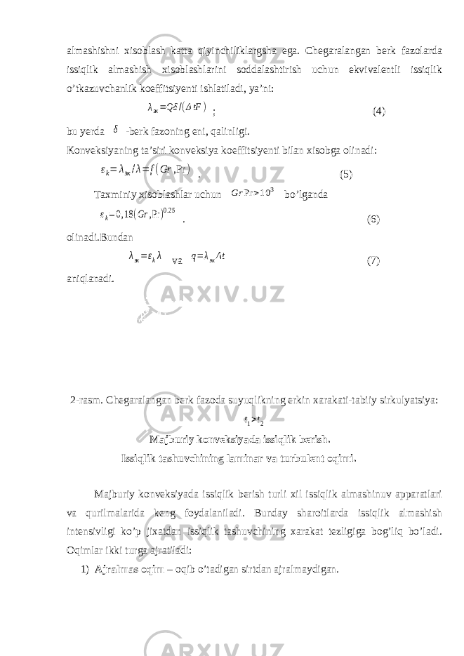 almashishni xisoblash katta qiyinchiliklargsha ega. Chegaralangan berk fazolarda issiqlik almashish xisoblashlarini soddalashtirish uchun ekvivalentli issiqlik о’tkazuvchanlik koeffitsiyenti ishlatiladi, ya’ni: λэк=Qδ /(ΔtF ) ; (4) bu yerda δ -berk fazoning eni, qalinligi. Konveksiyaning ta’siri konveksiya koeffitsiyenti bilan xisobga olinadi: εk= λэк/λ= f(Gr ,Pr ) . (5) Taxminiy xisoblashlar uchun Gr Pr >10 3 bо’lganda εk=0,18 (Gr ,Pr )0.25 . (6) olinadi.Bundan λэк=εkλ va q= λэкΔt (7) aniqlanadi. 2-rasm. Chegaralangan berk fazoda suyuqlikning erkin xarakati-tabiiy sirkulyatsiya: t1>t2 Majburiy konveksiyada issiqlik berish. Issiqlik tashuvchining laminar va turbulent oqimi. Majburiy konveksiyada issiqlik berish turli xil issiqlik almashinuv apparatlari va qurilmalarida keng foydalaniladi. Bunday sharoitlarda issiqlik almashish intensivligi kо’p jixatdan issiqlik tashuvchining xarakat tezligiga bog’liq bо’ladi. Oqimlar ikki turga ajratiladi: 1) Ajralmas oqim – oqib о’tadigan sirtdan ajralmaydigan. 