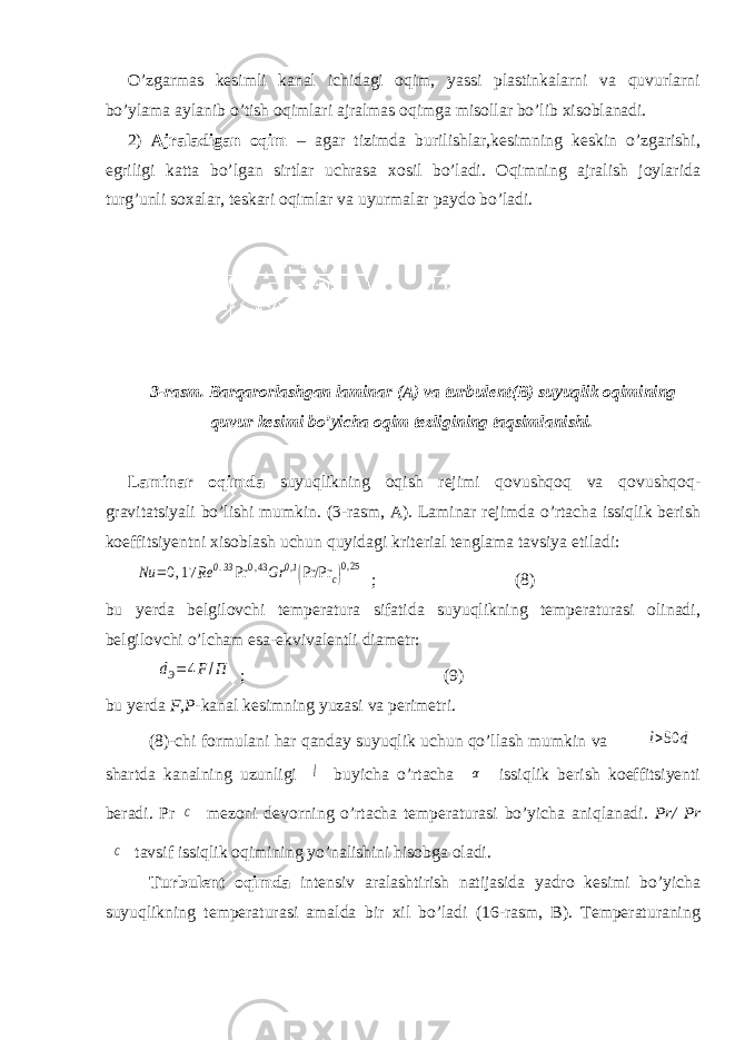 О’zgarmas kesimli kanal ichidagi oqim, yassi plastinkalarni va quvurlarni bо’ylama aylanib о’tish oqimlari ajralmas oqimga misollar bо’lib xisoblanadi. 2) Ajraladigan oqim – agar tizimda burilishlar,kesimning keskin о’zgarishi, egriligi katta bо’lgan sirtlar uchrasa xosil bо’ladi. Oqimning ajralish joylarida turg’unli soxalar, teskari oqimlar va uyurmalar paydo bо’ladi. 3-rasm. Barqarorlashgan laminar (A) va turbulent(B) suyuqlik oqimining quvur kesimi bо’yicha oqim tezligining taqsimlanishi. Laminar oqimda suyuqlikning oqish rejimi qovushqoq va qovushqoq- gravitatsiyali bо’lishi mumkin. (3-rasm, A). Laminar rejimda о’rtacha issiqlik berish koeffitsiyentni xisoblash uchun quyidagi kriterial tenglama tavsiya etiladi:Nu =0,17 Rе 0.33Pr 0,43Gr 0,1 (Pr/Pr c)0,25 ; (8) bu yerda belgilovchi temperatura sifatida suyuqlikning temperaturasi olinadi, belgilovchi о’lcham esa-ekvivalentli diametr: dЭ=4F/П ; (9) bu yerda F,P -kanal kesimning yuzasi va perimetri. (8)-chi formulani har qanday suyuqlik uchun qо’llash mumkin va l>50 d shartda kanalning uzunligi l buyicha о’rtacha α issiqlik berish koeffitsiyenti beradi. Pr C mezoni devorning о’rtacha temperaturasi bо’yicha aniqlanadi. Pr/ Pr C tavsif issiqlik oqimining yо’nalishini hisobga oladi. Turbulent oqimda intensiv aralashtirish natijasida yadro kesimi bо’yicha suyuqlikning temperaturasi amalda bir xil bо’ladi (16-rasm, B). Temperaturaning 