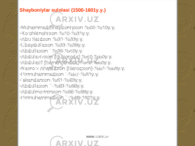 Shayboniylar sulolasi (1500-1601y.y.) • Muhammad Shayboniyxon 1500-1510y.y. • Ko&#39;chkinchixon 1510-1531y.y. • Abu Saidxon 1531-1533y.y. • Ubaydullaxon 1533-1539y.y. • Abdullaxon I 1539-1540y.y. • Abdulazizxon (Buxoroda) 1540-1550y.y. • Abdulatif (Samarqandda) 1540-1550y.y. • Navro&#39;z Ahmadxon (Baroqxon)-1551-1556y.y. • Pirmuhammadxon I-1557-1561y.y. • Iskandarxon-1561-1583y.y. • Abdullaxon II-1583-1598y.y. • Abdulmo&#39;minxon-1598-1599y.y. • Pirmuhammadxon II-1599-1601y.y. www.arxiv.uz 