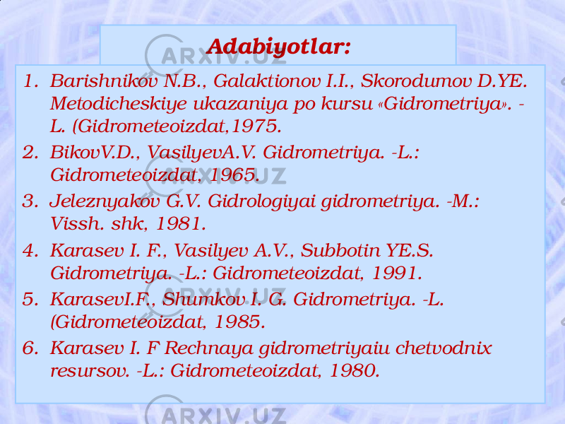 Adabiyotlar: 1. Barishnikov N.B., Galaktionov I.I., Skorodumov D.YE. Metodicheskiye ukazaniya po kursu «Gidrometriya». - L. (Gidrometeoizdat,1975. 2. BikovV.D., VasilyevA.V. Gidrometriya. -L.: Gidrometeoizdat, 1965. 3. Jeleznyakov G.V. Gidrologiyai gidrometriya. -M.: Vissh. shk, 1981. 4. Karasev I. F., Vasilyev A.V., Subbotin YE.S. Gidrometriya. -L.: Gidrometeoizdat, 1991. 5. KarasevI.F., Shumkov I. G. Gidrometriya. -L. (Gidrometeoizdat, 1985. 6. Karasev I. F Rechnaya gidrometriyaiu chetvodnix resursov. -L.: Gidrometeoizdat, 1980. 