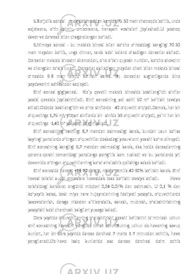 5.Xo‘jalik zonasi – maktab binosidan kamida 25-30 metr chetroqda bo‘lib, unda xojatxona, o‘tin-ko‘mir, omborxona, transport vositalari joylashadi.U pastroq devor va darvoza bilan chegaralangan bo‘ladi. 6.Himoya zonasi - bu maktab binosi bilan ko‘cha o‘rtasidagi kengligi 20-30 metr maydon bo‘lib, unga chinor, terak kabi baland o‘sadigan daraxtlar ekiladi. Daraxtlar maktab binosini shamoldan, o`ta o`tkir quyosh nuridan, ko‘cha shovqini va changdan to‘sib turadi. Daraxtlar ekiladigan maydon cheti bilan maktab binosi o‘rtasida 6-8 metr oraliq bo‘lishi kerak. Bu daraxtlar sug‘orilganda bino poydevorini zahlashdan saqlaydi. Sinf xonasi gigiyenasi. Ko`p qavatli maktab binosida boshlang`ich sinflar pastki qavatda joylashtiriladi. Sinf xonasining pol sathi 50 m² bo‘lishi tavsiya etiladi.Odatda boshlang‘ich va o‘rta sinflarda 40 o‘quvchi o‘qiydi.Demak, har bir o‘quvchiga 1,25 m², yuqori sinflarda bir sinfda 36 o‘quvchi o‘qiydi, ya`ni har bir o‘quvchiga -1,40 m² pol sathi to‘g‘ri keladi. Sinf xonasining uzunligi 8,2 metrdan oshmasligi kerak, bundan uzun bo‘lsa keyingi partalarda o‘tirgan o‘quvchilar doskadagi yozuvlarni yaxshi ko‘ra olmaydi. Sinf xonasining kengligi 6,2 metrdan oshmasligi kerak, aks holda derazalarning qarama-qarshi tomonidagi partalarga yorig‘lik kam tushadi va bu partalarda yil davomida o‘tirgan o‘quvchilarning ko‘zi xiralashib qolishiga sabab bo‘ladi. Sinf xonasida harorat +18-20 daraja, nisbiy namlik 40-60% bo‘lishi kerak. Sinf havosi tarkibi xuddi atmosfera havosidek toza bo‘lishi tavsiya etiladi. Havo tarkibidagi karbonat angidrid miqdori 0,04-0,07% dan oshmasin. U 0,1 % dan ko‘payib ketsa, bosh miya nerv hujayralarining faoliyati pasayib, o‘quvchilarda bezovtalanish, darsga nisbatan e`tiborsizlik, esnash, mudrash, o‘zlashtirishning pasayishi kabi charchash belgilari yuzaga keladi. Dars paytida o‘quvchilarning o‘zlashtirishi yaxshi bo‘lishini ta`minlash uchun sinf xonasining havosini yangilab turish zarur.Buning uchun ob-havoning sovuq kunlari, har bir dars paytida deraza darchasi 2 marta 1-2 minutdan ochilib, havo yangilanadi.Ob-havo issiq kunlarida esa deraza darchasi doim ochib 