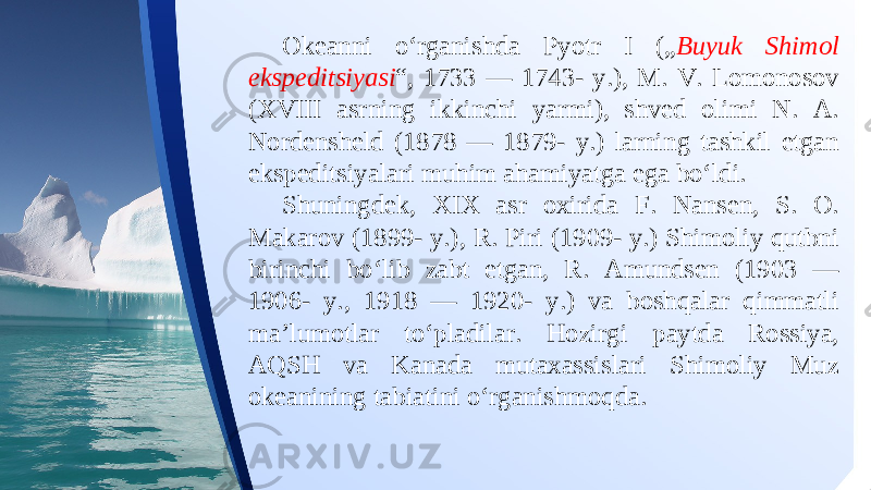 Okeanni o‘rganishda Pyotr I („ Buyuk Shimol ekspeditsiyasi “, 1733 — 1743- y.), M. V. Lomonosov (XVIII asrning ikkinchi yarmi), shved olimi N. A. Nordensheld (1878 — 1879- y.) larning tashkil etgan ekspeditsiyalari muhim ahamiyatga ega bo‘ldi. Shuningdek, XIX asr oxirida F. Nansen, S. O. Makarov (1899- y.), R. Piri (1909- y.) Shimoliy qutbni birinchi bo‘lib zabt etgan, R. Amundsen (1903 — 1906- y., 1918 — 1920- y.) va boshqalar qimmatli ma’lumotlar to‘pladilar. Hozirgi paytda Rossiya, AQSH va Kanada mutaxassislari Shimoliy Muz okeanining tabiatini o‘rganishmoqda. 