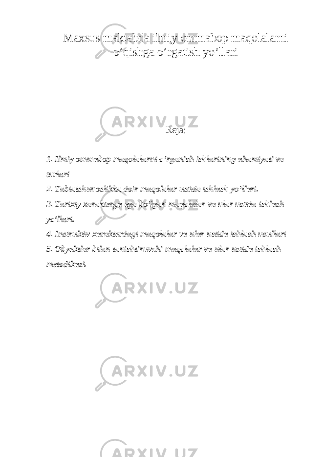 Maxsus maktabda ilmiy ommabop maqolalarni o‘qishga o‘rgatish yo‘llari Reja : 1. Ilmiy ommabop maqolalarni o‘rganish ishlarining ahamiyati va turlari 2. Tabiatshunoslikka doir maqolalar ustida ishlash yo‘llari. 3. Tarixiy xarakterga ega bo‘lgan maqolalar va ular ustida ishlash yo‘llari. 4. Instruktiv xarakterdagi maqolalar va ular ustida ishlash usullari 5. Obyektlar bilan tanishtiruvchi maqolalar va ular ustida ishlash metodikasi. 