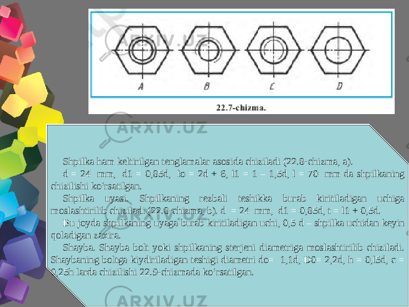 Shpilka ham keltirilgan tenglamalar asosida chiziladi (22.8-chizma, a). d = 24 mm, d1 = 0,85d, lo = 2d + 6, l1 = 1 – 1,5d, l = 70 mm da shpilkaning chizilishi ko‘rsatilgan. Shpilka uyasi. Shpilkaning rezbali teshikka burab kiritiladigan uchiga moslashtirilib chiziladi (22.8-chizma, b). d = 24 mm, d1 = 0,85d, t = l1 + 0,5d. Bu joyda shpilkaning uyaga burab kiritiladigan uchi, 0,5 d – shpilka uchidan keyin qoladigan zaxira. Shayba. Shayba bolt yoki shpilkaning sterjeni diametriga moslashtirilib chiziladi. Shaybaning boltga kiydiriladigan teshigi diametri do= 1,1d, D0= 2,2d, h = 0,l5d, c = 0,25h larda chizilishi 22.9-chizmada ko‘rsatilgan. 