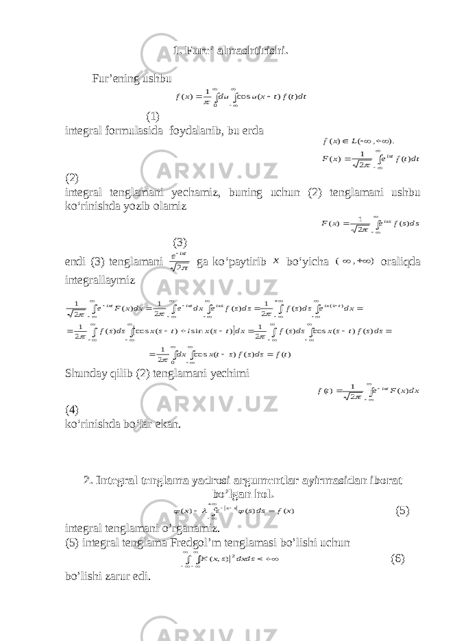 1. Fure’ almashtirishi. Fur’ening ushbu       0 )( ) ( cos 1 ) ( dtt f t x u du x f  (1) integral formulasida foydalanib, bu erda        dtt f e x F L x f ixt )( 2 1 ) ( ). , ( ) (  (2) integral tenglamani yechamiz, buning uchun (2) tenglamani ushbu ko‘rinishda yozib olamiz     dss f e x F ixs ) ( 2 1 ) (  (3) endi (3) tenglamani 2 ixt e ga ko‘paytirib x bo‘yicha ) , (   oraliqda integrallaymiz                                                   0 ) ( )( ) ( ) ( cos 2 1 ) ( ) ( cos ) ( 2 1 ) ( sin ) ( cos ) ( 2 1 ) ( 2 1 ) ( 2 1 ) ( 2 1 t f dss f s t x dx dss f t s x dss f dx t s x i t s x dss f dx e dss f dss f e dx e dx x F e ts ix ixs ixt ixt       Shunday qilib (2) tenglamani yechimi      dx x F e t f ixt ) ( 2 1 )(  (4) ko‘rinishda bo‘lar ekan. 2. Integral tenglama yadrosi argumentlar ayirmasidan iborat bo’lgan hol.        ) ( ) ( ) ( x f ds s e x sx    (5) integral tenglamani o’rganamiz. (5) integral tenglama Fredgol’m tenglamasi bo’lishi uchun         dxds s x K 2) , ( (6) bo’lishi zarur edi. 