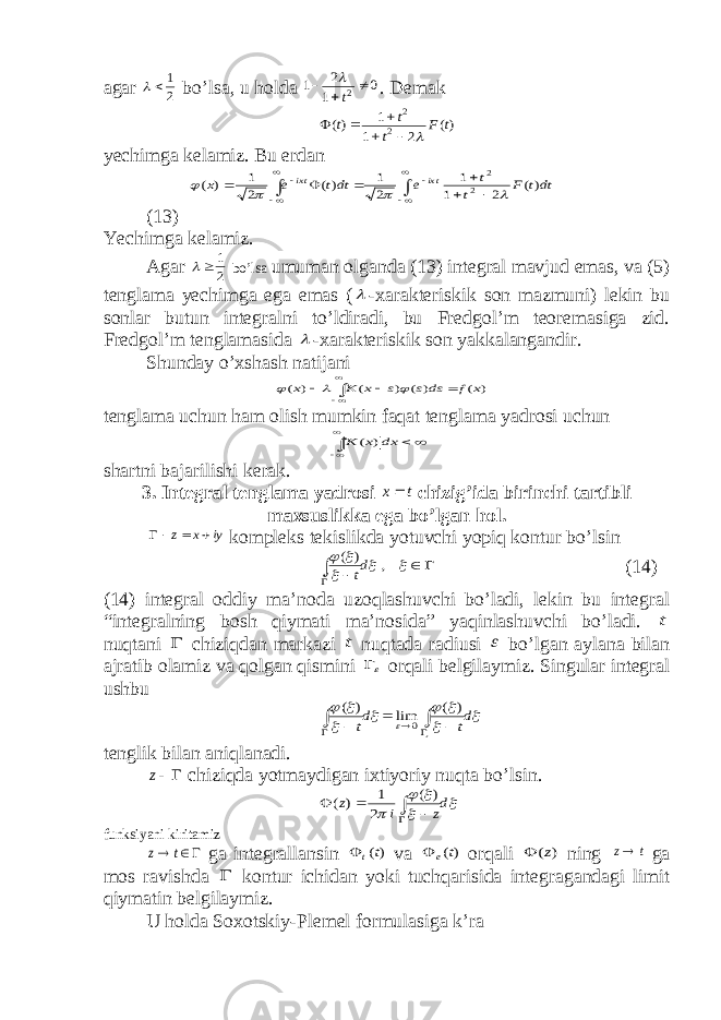 agar 2 1 bo’lsa, u holda 0 1 2 1 2   t  . Demak )( 2 1 1 )( 2 2 t F t t t       yechimga kelamiz. Bu erdan               dtt F t t e dtt e x tix tix )( 2 1 1 2 1 )( 2 1 ) ( 2 2     (13) Yechimga kelamiz. Agar 2 1   bo’lsa umuman olganda (13) integral mavjud emas, va (5) tenglama yechimga ega emas (  -xarakteriskik son mazmuni) lekin bu sonlar butun integralni to’ldiradi, bu Fredgol’m teoremasiga zid. Fredgol’m tenglamasida  -xarakteriskik son yakkalangandir. Shunday o’xshash natijani ) ( ) ( ) ( ) ( x f ds s s x K x          tenglama uchun ham olish mumkin faqat tenglama yadrosi uchun      dx x K ) ( shartni bajarilishi kerak. 3. Integral tenglama yadrosi t x chizig’ida birinchi tartibli maxsuslikka ega bo’lgan hol. iy x z    kompleks tekislikda yotuvchi yopiq kontur bo’lsin          , ) ( dt (14) (14) integral oddiy ma’noda uzoqlashuvchi bo’ladi, lekin bu integral “integralning bosh qiymati ma’nosida” yaqinlashuvchi bo’ladi. t nuqtani  chiziqdan markazi t nuqtada radiusi  bo’lgan aylana bilan ajratib olamiz va qolgan qismini  orqali belgilaymiz. Singular integral ushbu           dt dt         ) ( lim ) ( 0 tenglik bilan aniqlanadi. z chiziqda yotmaydigan ixtiyoriy nuqta bo’lsin.      dz i z     ) ( 2 1 ) ( funksiyani kiritamiz   t z ga integrallansin )(tt  va )(t e  orqali ) (z  ning t z ga mos ravishda  kontur ichidan yoki tuchqarisida integragandagi limit qiymatin belgilaymiz. U holda Soxotskiy-Plemel formulasiga k’ra 