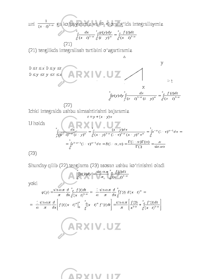 uni   1) ( 1 t x ga ko‘payiramiz va ) ,0( x oralig‘ida integrallaymiz          x t x t x dtt f y t dy y t x dx 0 0 0 1 1 ) ( )( ) ( ) ( ) (     (21) (21) tenglikda integrallash tartibini o‘zgartiramiz у x t y t y t y x t         0 0 0 t х          x x y x t x dtt f y t t x dx dy y 0 0 1 1 ) ( )( ) ( ) ( ) (     (22) Ichki integralda ushbu almashtirishni bajaramiz ) ( y x y t    U holda                          sin )1( ) ( ) 1( ) , 1( ) 1( ) 1( ) ( ) 1( ) ( ) ( ) ( ) ( 1 0 1 1 1 1 0 1 0 1 1 1 1                                 B d d y x y x d y x y t t x dx x y (23) Shunday qilib (22) tenglama (23) asosan ushbu ko‘rinishni oladi      x x t x dtt f dy y 0 0 1) ( )( sin ) (      yoki                                x x x x x t x dtt f x f dtt f t x t x t f dx d t x d t f dx d t x dtt f dx d y 0 1 1 0 0 0 0 1 ) ( )(&#39; )0( sin )(&#39; ) ( ) )(( sin 1 ) ( )( sin 1 ) ( )( sin ) (                  