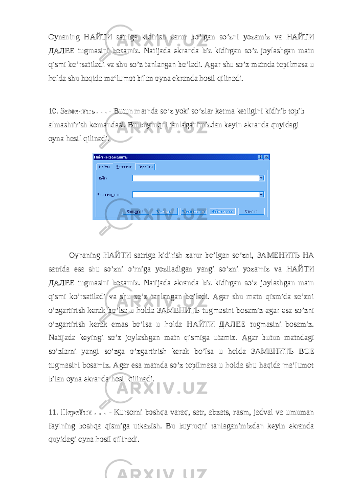 Oynaning НАЙТИ satriga kidirish zarur bo ’ lgan so ’ zni yozamiz va НАЙТИ ДАЛЕЕ tugmasini bosamiz . Natijada ekranda biz kidirgan so ’ z joylashgan matn qismi ko ’ rsatiladi va shu so ’ z tanlangan bo ’ ladi . Agar shu so’z matnda topilmasa u holda shu haqida ma‘lumot bilan oyna ekranda hosil qilinadi. 10. Заменить . . . - Butun matnda so’z yoki so’zlar ketma ketligini kidirib topib almashtirish komandasi. Bu buyruqni tanlaganimizdan keyin ekranda quyidagi oyna hosil qilinadi. Oynaning НАЙТИ satriga kidirish zarur bo’lgan so’zni, ЗАМЕНИТЬ НА satrida esa shu so’zni o’rniga yoziladigan yangi so’zni yozamiz va НАЙТИ ДАЛЕЕ tugmasini bosamiz. Natijada ekranda biz kidirgan so’z joylashgan matn qismi ko’rsatiladi va shu so’z tanlangan bo’ladi. Agar shu matn qismida so’zni o’zgartirish kerak bo’lsa u holda ЗАМЕНИТЬ tugmasini bosamiz agar esa so’zni o’zgartirish kerak emas bo’lsa u holda НАЙТИ ДАЛЕЕ tugmasini bosamiz. Natijada keyingi so’z joylashgan matn qismiga utamiz. Agar butun matndagi so’zlarni yangi so’zga o’zgartirish kerak bo’lsa u holda ЗАМЕНИТЬ ВСЕ tugmasini bosamiz. Agar esa matnda so’z topilmasa u holda shu haqida ma‘lumot bilan oyna ekranda hosil qilinadi. 11. Перейти . . . - Kursorni boshqa varaq, satr, abzats, rasm, jadval va umuman faylning boshqa qismiga utkazish. Bu buyruqni tanlaganimizdan keyin ekranda quyidagi oyna hosil qilinadi. 