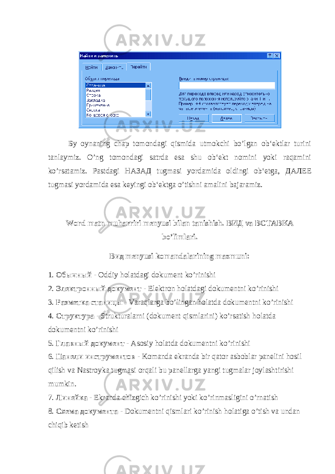 Бу oynaning chap tomondagi qismida utmokchi bo’lgan ob‘ektlar turini tanlaymiz. O’ng tomondagi satrda esa shu ob‘ekt nomini yoki raqamini ko’rsatamiz. Pastdagi НАЗАД tugmasi yordamida oldingi ob‘etga, ДАЛЕЕ tugmasi yordamida esa keyingi ob‘ektga o’tishni amalini bajaramiz. Word matn muharriri menyusi bilan tanishish. ВИД va ВСТАВКА bo’limlari. Вид menyusi komandalarining mazmuni: 1. Обычный - Oddiy holatdagi dokument ko’rinishi 2. Электронный документ - Elektron holatdagi dokumentni ko’rinishi 3. Разметка станицы - Varaqlarga bo’lingan holatda dokumentni ko’rinishi 4. Структура - Strukturalarni (dokument qismlarini) ko’rsatish holatda dokumentni ko’rinishi 5. Главный документ - Asosiy holatda dokumentni ko’rinishi 6. Панели инструментов - Komanda ekranda bir qator asboblar panelini hosil qilish va Nastroyka tugmasi orqali bu panellarga yangi tugmalar joylashtirishi mumkin. 7. Линейка - Ekranda chizgich ko’rinishi yoki ko’rinmasligini o’rnatish 8. Схема документа - Dokumentni qismlari ko’rinish holatiga o’tish va undan chiqib ketish 