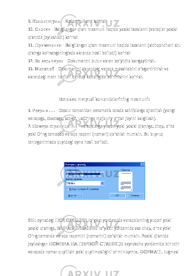 9. Колонтитулы - Kolontitullarni ko’rish 10. Сноски - Belgilangan qism mazmuni haqida pastki izoxlarni (varaqlar pastki qismida joylashadi) ko’rish 11. Примечания - Belgilangan qism mazmuni haqida izoxlarni (sichqonchani shu qismga ko’rsatganingizda ekranda hosil bo’ladi) ko’rish 12. Во весь экран - Dokumentni butun ekran bo’yicha kengaytirish. 13. Масштаб - Dokumentni ekrandagi varaqa masshtabini o’zgartirtirish va ekrandagi matn harflari qanday kattaligida bo’linishini ko’rish. Вставка menyusi komandalarining mazmuni: 1. Разрыв . . . - Dastur tomonidan avtomatik tarzda sahifalarga ajratilish (yangi varaqaga, abzatsga, satrga, ustO’nga majburiy o’tish joyini belgilash). 2. Номера страницы . . . - varaqalarga yuqori yoki pastki qismiga, chap, o’rta yoki O’ng tomonda varaqa raqami (nomeri) qo’shish mumkin. Bu buyruq tanlaganimizda quyidagi oyna hosil bo’ladi. SHu oynadagi ПОЛОЖЕНИЕ ro’yxat yordamida varaqalarning yuqori yoki pastki qismiga, ВЫРАВНИВАНИЕ ro’yxati yordamida esa chap, o’rta yoki O’ng tomonda varaqa raqamini (nomerini) qo’shish mumkin. Pastki qismida joylashgan НОМЕРА НА ПЕРВОЙ СТАНИЦЕ bayrokcha yordamida birinchi varaqada nomer quyilishi yoki quyilmasligini ta‘minlaymiz. ФОРМАТ .. tugmasi 