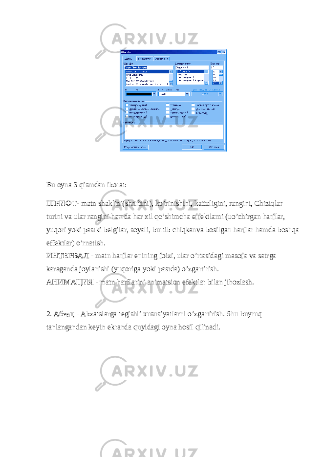 Bu oyna 3 q ismdan iborat: ШРИФТ - matn shaklini(shriftini), ko’rinishini, kattaligini, rangini, Chiziqlar turini va ular rangini hamda har xil qo’shimcha effektlarni (uo’chirgan harflar, yuqori yoki pastki belgilar, soyali, burtib chiqkanva bosilgan harflar hamda boshqa effektlar) o’rnatish. ИНТЕРВАЛ - matn harflar enining foizi, ular o’rtasidagi masofa va satrga karaganda joylanishi (yuqoriga yoki pastda) o’zgartirish. АНИМАЦИЯ - matn harflarini animatsion efektlar bilan jihozlash. 2. Абзац - Abzatslarga tegishli xususiyatlarni o’zgartirish. Shu buyruq tanlangandan keyin ekranda quyidagi oyna hosil qilinadi. 