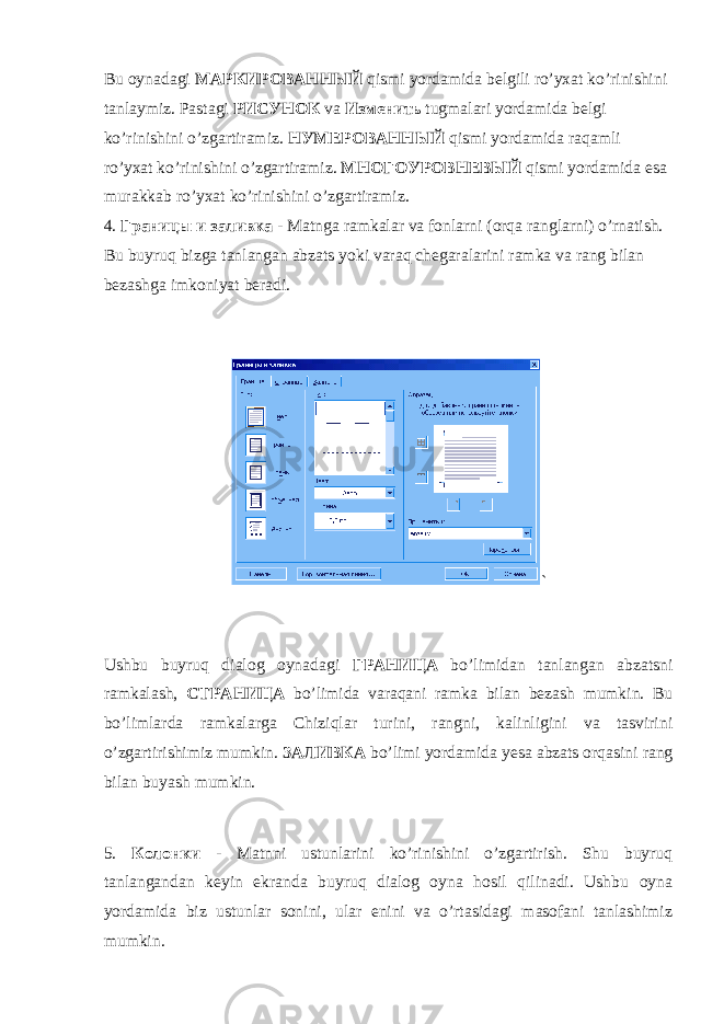 Bu oynadagi МАРКИРОВАННЫЙ qismi yordamida belgili ro’yxat ko’rinishini tanlaymiz. Pastagi РИСУНОК va Изменить tugmalari yordamida belgi ko’rinishini o’zgartiramiz. НУМЕРОВАННЫЙ qismi yordamida raqamli ro’yxat ko’rinishini o’zgartiramiz. МНОГОУРОВНЕВЫЙ qismi yordamida esa murakkab ro’yxat ko’rinishini o’zgartiramiz. 4. Границы и заливка - Matnga ramkalar va fonlarni (orqa ranglarni) o’rnatish. Bu buyruq bizga tanlangan abzats yoki varaq chegaralarini ramka va rang bilan bezashga imkoniyat beradi. ` Ushbu buyruq dialog oynadagi ГРАНИЦА bo’limidan tanlangan abzatsni ramkalash, СТРАНИЦА bo’limida varaqani ramka bilan bezash mumkin. Bu bo’limlarda ramkalarga Chiziqlar turini, rangni, kalinligini va tasvirini o’zgartirishimiz mumkin. ЗАЛИВКА bo’limi yordamida yesa abzats orqasini rang bilan buyash mumkin. 5. Колонки - Matnni ustunlarini ko’rinishini o’zgartirish. Shu buyruq tanlangandan keyin ekranda buyruq dialog oyna hosil qilinadi. Ushbu oyna yordamida biz ustunlar sonini, ular enini va o’rtasidagi masofani tanlashimiz mumkin. 