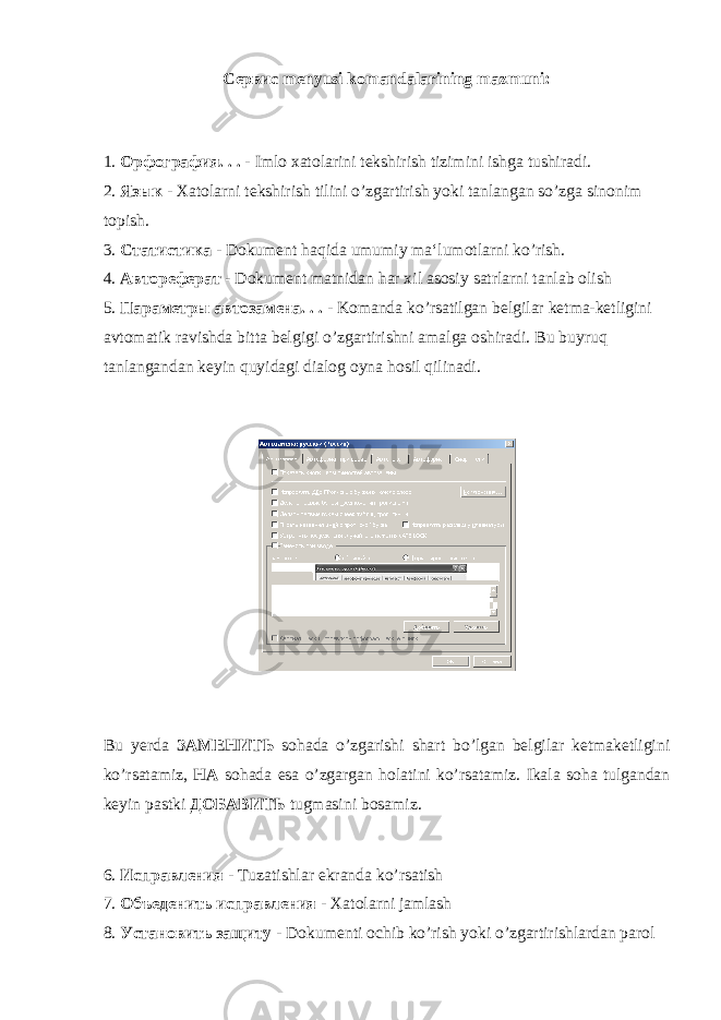 Сервис menyusi komandalarining mazmuni: 1. Орфография . . . - Imlo xatolarini tekshirish tizimini ishga tushiradi. 2. Язык - Xatolarni tekshirish tilini o’zgartirish yoki tanlangan so’zga sinonim topish. 3. Статистика - Dokument haqida umumiy ma‘lumotlarni ko’rish. 4. Автореферат - Dokument matnidan har xil asosiy satrlarni tanlab olish 5. Параметр ы автозамена . . . - Komanda ko’rsatilgan belgilar ketma-ketligini avtomatik ravishda bitta belgigi o’zgartirishni amalga oshiradi. Bu buyruq tanlangandan keyin quyidagi dialog oyna hosil qilinadi. Bu yerda ЗАМЕНИТЬ sohada o’zgarishi shart bo’lgan belgilar ketmaketligini ko’rsatamiz, НА sohada esa o’zgargan holatini ko’rsatamiz. Ikala soha tulgandan keyin pastki ДОБАВИТЬ tugmasini bosamiz. 6. Исправления - Tuzatishlar ekranda ko’rsatish 7. Объеденить исправления - Xatolarni jamlash 8. Установить защиту - Dokumenti ochib ko’rish yoki o’zgartirishlardan parol 