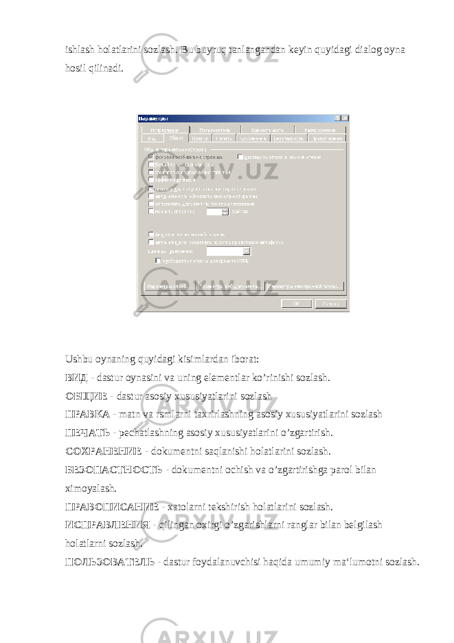 ishlash holatlarini sozlash. Bu buyruq tanlangandan keyin quyidagi dialog oyna hosil qilinadi. Ushbu oynaning quyidagi kisimlardan iborat : ВИД - dastur oynasini va uning elementlar ko ’ rinishi sozlash . ОБЩИЕ - dastur asosiy xususiyatlarini sozlash ПРАВКА - matn va rsmlarni taxrirlashning asosiy xususiyatlarini sozlash ПЕЧАТЬ - pechatlashning asosiy xususiyatlarini o ’ zgartirish . СОХРАНЕНИЕ - dokumentni saqlanishi holatlarini sozlash . БЕЗОПАСТНОСТЬ - dokumentni ochish va o ’ zgartirishga parol bilan ximoyalash . ПРАВОПИСАНИЕ - xatolarni tekshirish holatlarini sozlash . ИСПРАВЛЕНИЯ - qilingan oxirgi o ’ zgarishlarni ranglar bilan belgilash holatlarni sozlash . ПОЛЬЗОВАТЕЛЬ - dastur foydalanuvchisi haqida umumiy ma ‘ lumotni sozlash . 