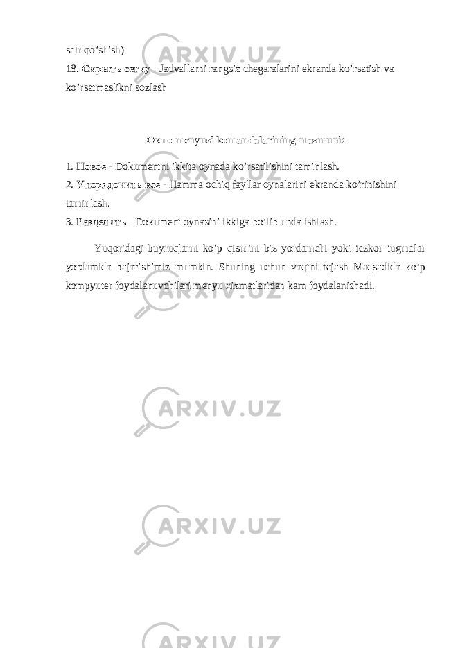 satr qo’shish) 18. Скрыть сетку - Jadvallarni rangsiz chegaralarini ekranda ko’rsatish va ko’rsatmaslikni sozlash Окно menyusi komandalarining mazmuni: 1. Новое - Dokumentni ikkita oynada ko’rsatilishini taminlash. 2. Упорядочить все - Hamma ochiq fayllar oynalarini ekranda ko’rinishini taminlash. 3. Разделить - Dokument oynasini ikkiga bo’lib unda ishlash.         Yuqoridagi buyruqlarni ko’p qismini biz yordamchi yoki tezkor tugmalar yordamida bajarishimiz mumkin. Shuning uchun vaqtni tejash Maqsadida ko’p kompyuter foydalanuvchilari menyu xizmatlaridan kam foydalanishadi. 