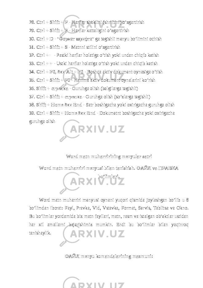 28. Ctrl + Shift + F - Harflar shaklini (shriftini) o’zgartirish 29. Ctrl + Shift + P - Harflar kattaligini o’zgartirish 30. Ctrl + D - &#34; Формат шрифта &#34; ga tegishli menyu bo’limini ochish 31. Ctrl + Shift + S - Matnni stilini o’zgartirish 32. Ctrl + = - Pastki harflar holatiga o’tish yoki undan chiqib ketish 33. Ctrl + + - Ustki harflar holatiga o’tish yoki undan chiqib ketish 34. Ctrl + F6, ёки Alt + F6 - Boshqa aktiv dokument oynasiga o’tish 35. Ctrl + Shift + F6 - Hamma aktiv dokument oynalarini ko’rish 36. Shift + стрелка - Guruhga olish (belgilarga tegishli) 37. Ctrl + Shift + стрелка - Guruhga olish (so’zlarga tegishli) 38. Shift + Home ёки End - Satr boshigacha yoki oxirigacha guruhga olish 39. Ctrl + Shift + Home ёки End - Dokumetnt boshigacha yoki oxirigacha guruhga olish Word matn muharririning menyular satri Word matn muharriri menyusi bilan tanishish. ФАЙЛ va ПРАВКА bo’limlari.         Word matn muharriri menyusi oynani yuqori qismida joylashgan bo’lib u 8 bo’limdan iborat: Fayl, Pravka, Vid, Vstavka, Format, Servis, Tablitsa va Okno. Bu bo’limlar yordamida biz matn fayllari, matn, rasm va istalgan ob‘ektlar ustidan har xil amallarni bajarishimiz mumkin. Endi bu bo’limlar bilan yaqinroq tanishaylik. ФАЙЛ menyu komandalarining mazmuni: 