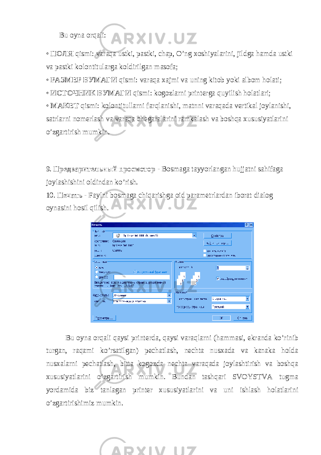         Bu oyna or q ali: • ПОЛЯ qismi: varaqa ustki, pastki, chap, O’ng xoshiyalarini, jildga hamda ustki va pastki kolontitularga koldirilgan masofa; • РАЗМЕР БУМАГИ qismi: varaqa xajmi va uning kitob yoki albom holati; • ИСТОЧНИК БУМАГИ qismi: kogozlarni printerga quyilish holatlari; • МАКЕТ qismi: kolontitullarni farqlanishi, matnni varaqada vertikal joylanishi, satrlarni nomerlash va varaqa chegaralarini ramkalash va boshqa xususiyatlarini o’zgartirish mumkin. 9. Предварительный просмотор - Bosmaga tayyorlangan hujjatni sahifaga joylashishini oldindan ko’rish. 10. Печать - Faylni bosmaga chiqarishga oid parametrlardan iborat dialog oynasini hosil qilish. Bu oyna orqali qaysi printerda, qaysi varaqlarni (hammasi, ekranda ko’rinib turgan, raqami ko’rsatilgan) pechatlash, nechta nusxada va kanaka holda nusxalarni pechatlash, bitta kogozda nechta varaqada joylashtirish va boshqa xususiyatlarini o’zgartirish mumkin. Bundan tashqari SVOYSTVA tugma yordamida biz tanlagan printer xususiyatlarini va uni ishlash holatlarini o’zgartirishimiz mumkin. 