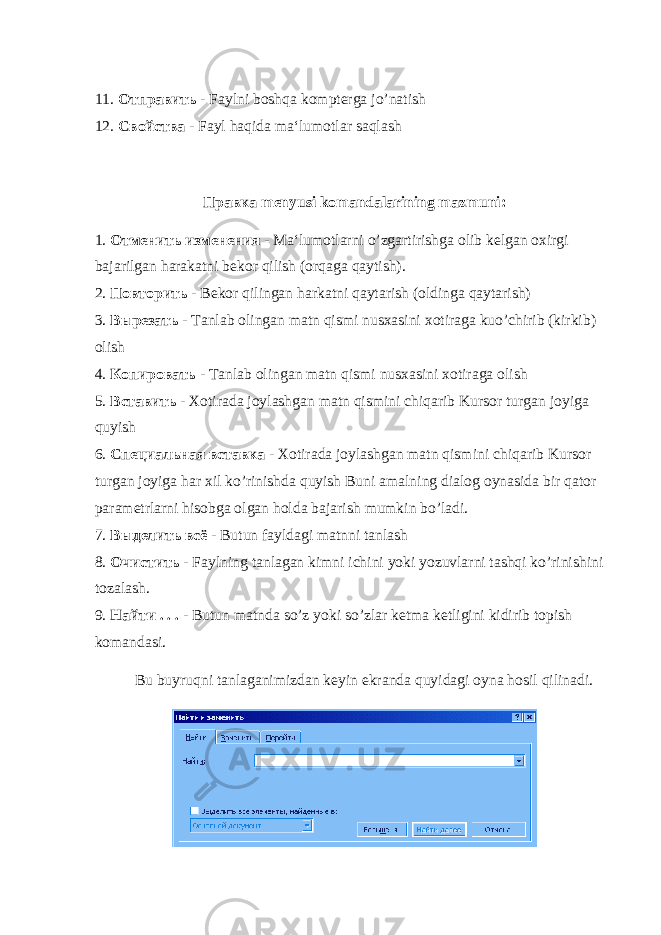11. Отправить - Faylni boshqa kompterga jo ’ natish 12. Свойства - Fayl haqida ma‘lumotlar saqlash Правка menyusi komandalarining mazmuni: 1. Отменить изменения - Ma‘lumotlarni o’zgartirishga olib kelgan oxirgi bajarilgan harakatni bekor qilish (orqaga qaytish). 2. Повторить - Bekor qilingan harkatni qaytarish (oldinga qaytarish) 3. Вырезать - Tanlab olingan matn qismi nusxasini xotiraga kuo’chirib (kirkib) olish 4. Копировать - Tanlab olingan matn qismi nusxasini xotiraga olish 5. Вставить - Xotirada joylashgan matn qismini chiqarib Kursor turgan joyiga quyish 6. Специальная вставка - Xotirada joylashgan matn qismini chiqarib Kursor turgan joyiga har xil ko’rinishda quyish Buni amalning dialog oynasida bir qator parametrlarni hisobga olgan holda bajarish mumkin bo’ladi. 7. Выделить всё - Butun fayldagi matnni tanlash 8. Очистить - Faylning tanlagan kimni ichini yoki yozuvlarni tashqi ko’rinishini tozalash. 9. Найти . . . - Butun matnda so’z yoki so’zlar ketma ketligini kidirib topish komandasi. Bu buyruqni tanlaganimizdan keyin ekranda quyidagi oyna hosil qilinadi. 