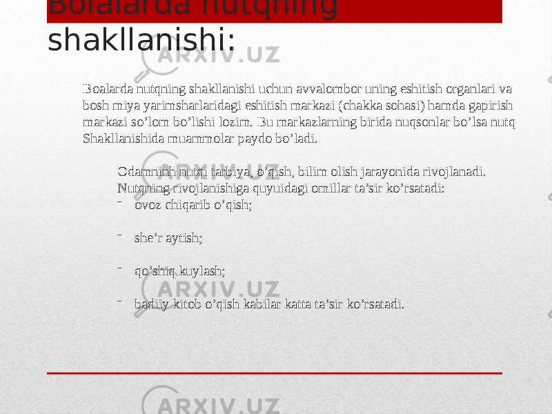 Bolalarda nutqning shakllanishi: Boalarda nutqning shakllanishi uchun avvalombor uning eshitish organlari va bosh miya yarimsharlaridagi eshitish markazi (chakka sohasi) hamda gapirish markazi so’lom bo’lishi lozim. Bu markazlarning birida nuqsonlar bo’lsa nutq Shakllanishida muammolar paydo bo’ladi. Odamninh nutqi tarbiya, o’qish, bilim olish jarayonida rivojlanadi. Nutqning rivojlanishiga quyuidagi omillar ta’sir ko’rsatadi: - ovoz chiqarib o’qish; - she’r aytish; - qo’shiq kuylash; - badiiy kitob o’qish kabilar katta ta’sir ko’rsatadi. 