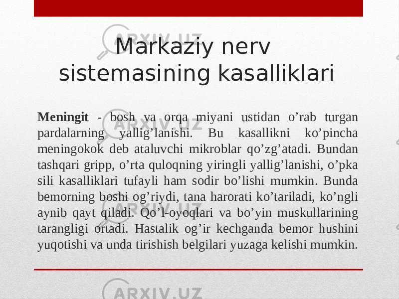 Markaziy nerv sistemasining kasalliklari Meningit - bosh va orqa miyani ustidan o’rab turgan pardalarning yallig’lanishi. Bu kasallikni ko’pincha meningokok deb ataluvchi mikroblar qo’zg’atadi. Bundan tashqari gripp, o’rta quloqning yiringli yallig’lanishi, o’pka sili kasalliklari tufayli ham sodir bo’lishi mumkin. Bunda bemorning boshi og’riydi, tana harorati ko’tariladi, ko’ngli aynib qayt qiladi. Qo’l-oyoqlari va bo’yin muskullarining tarangligi ortadi. Hastalik og’ir kechganda bemor hushini yuqotishi va unda tirishish belgilari yuzaga kelishi mumkin. 