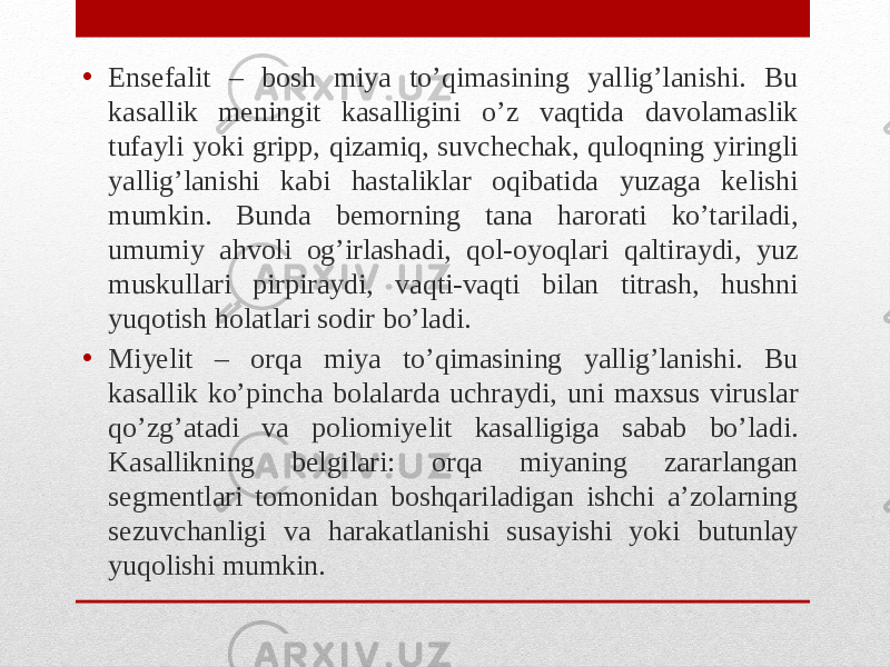 • Ensefalit – bosh miya to’qimasining yallig’lanishi. Bu kasallik meningit kasalligini o’z vaqtida davolamaslik tufayli yoki gripp, qizamiq, suvchechak, quloqning yiringli yallig’lanishi kabi hastaliklar oqibatida yuzaga kelishi mumkin. Bunda bemorning tana harorati ko’tariladi, umumiy ahvoli og’irlashadi, qol-oyoqlari qaltiraydi, yuz muskullari pirpiraydi, vaqti-vaqti bilan titrash, hushni yuqotish holatlari sodir bo’ladi. • Miyelit – orqa miya to’qimasining yallig’lanishi. Bu kasallik ko’pincha bolalarda uchraydi, uni maxsus viruslar qo’zg’atadi va poliomiyelit kasalligiga sabab bo’ladi. Kasallikning belgilari: orqa miyaning zararlangan segmentlari tomonidan boshqariladigan ishchi a’zolarning sezuvchanligi va harakatlanishi susayishi yoki butunlay yuqolishi mumkin. 