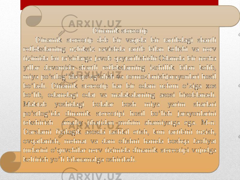 Dinamik stereotip Dinamik stereotip deb bir vaqtda bir tartibdagi shartli reflekslarning uzluksiz ravishda tartib bilan kelishi va nerv tizimida bu ta’sirlarga javob qaytarilishidir.Odamda bir necha yillar davomida shartli reflekslarning izchillik bilan kelib, miya po’stlog’ida qo’zg’alish va tormozlanishjarayonlari hosil bo’ladi. Dinamik stereotip har bir odam uchun o’ziga xos bo’lib, odamdagi odat va malakalarning asosi hisoblanadi. Maktab yoshidagi bolalar bosh miya yarim sharlari po’stlog’ida dinamik stereotipi hosil bo’lish jarayonlarini tekshirish amaliy jihatidan muhim ahamiyatga ega. M-n: Darslarni fizilogik asosda tashkil etish, kun tartibini tuzish, ovqatlanish, mehnat va dam olishni hamda boshqa faoliyat turlarini o’quvchilar nerv tizimida dinamik stereotipi vujudga keltirish yo’li bilanamalga oshiriladi. 44070E0906071305 44 0A 12071407 08 0607080905 17 17 2B 10 12151303 44 02 120D0A 13 