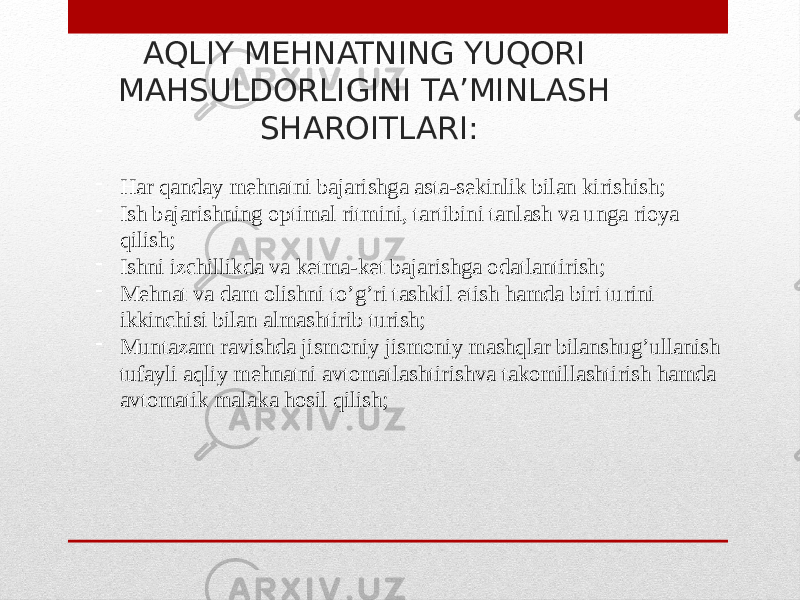 АQLIY MEHNATNING YUQORI MAHSULDORLIGINI TA’MINLASH SHAROITLARI: - Har qanday mehnatni bajarishga asta-sekinlik bilan kirishish; - Ish bajarishning optimal ritmini, tartibini tanlash va unga rioya qilish; - Ishni izchillikda va ketma-ket bajarishga odatlantirish; - Mehnat va dam olishni to’g’ri tashkil etish hamda biri turini ikkinchisi bilan almashtirib turish; - Muntazam ravishda jismoniy jismoniy mashqlar bilanshug’ullanish tufayli aqliy mehnatni avtomatlashtirishva takomillashtirish hamda avtomatik malaka hosil qilish; 