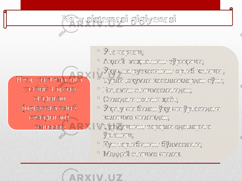 Nerv sistemasi gigiyenasi • Ўта чарчаш; • Ақлий меҳнатнинг зўриқиши; • Ўқув нагрузкасининг ортиб кетиши ; • Турли юқумли касалликлардан сўнг; • Витамин етишмаслигидан; • Оиладаги нотинч ҳаёт; • Ўқитувчи билан ўқувчи ўртасидаги келишмовчиликдан; • Турмушнинг зарарли одатларига ўрганиш; • Кун тартибининг бўлмаслиги; • Моддий етишмовчилик.Нерв системасига салбий таъсир этадиган (неврозга олиб келадиган) омиллар 