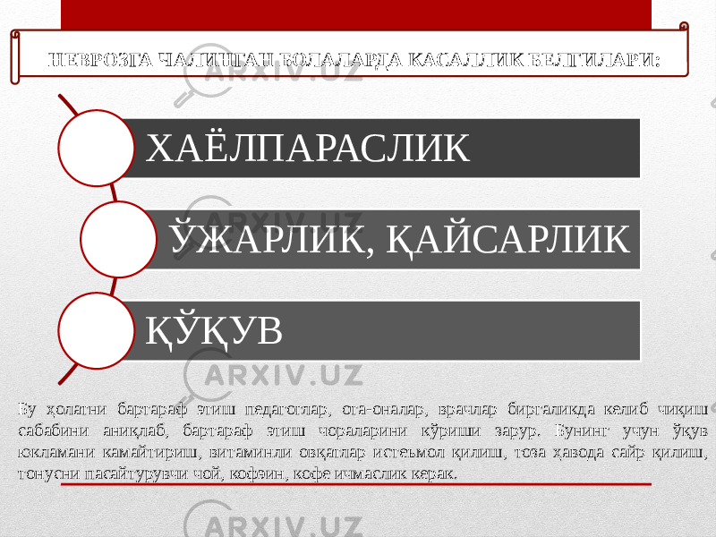  НЕВРОЗГА ЧАЛИНГАН БОЛАЛАРДА КАСАЛЛИК БЕЛГИЛАРИ: ХАЁЛПАРАСЛИК ЎЖАРЛИК, ҚАЙСАРЛИК ҚЎҚУВ Бу ҳолатни бартараф этиш педагоглар, ота-оналар, врачлар биргаликда келиб чиқиш сабабини аниқлаб, бартараф этиш чораларини кўриши зарур. Бунинг учун ўқув юкламани камайтириш, витаминли овқатлар истеъмол қилиш, тоза ҳавода сайр қилиш, тонусни пасайтурувчи чой, кофэин, кофе ичмаслик керак. 