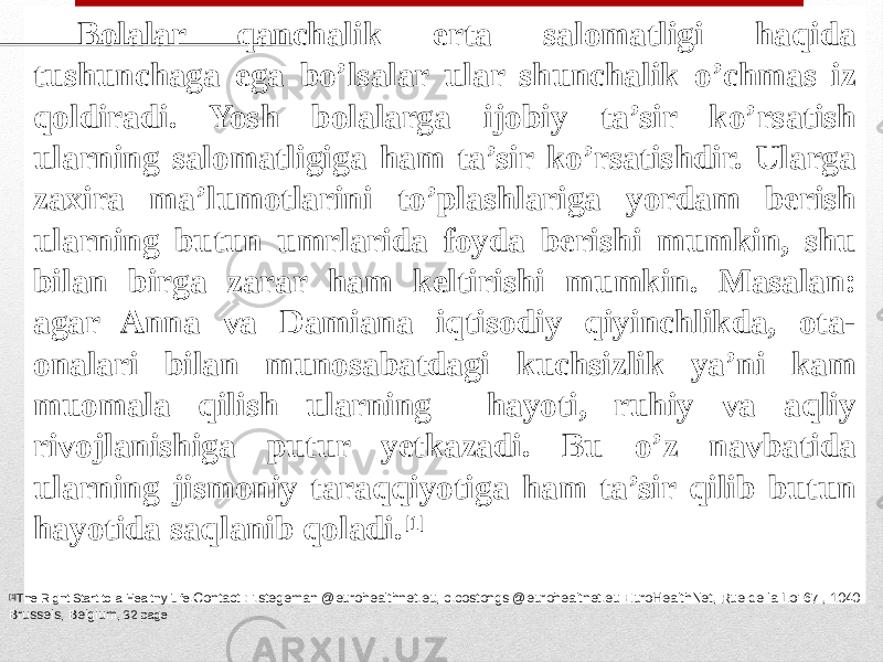 Bolalar qanchalik erta salomatligi haqida tushunchaga ega bo’lsalar ular shunchalik o’chmas iz qoldiradi. Yosh bolalarga ijobiy ta’sir ko’rsatish ularning salomatligiga ham ta’sir ko’rsatishdir. Ularga zaxira ma’lumotlarini to’plashlariga yordam berish ularning butun umrlarida foyda berishi mumkin, shu bilan birga zarar ham keltirishi mumkin. Masalan: agar Anna va Damiana iqtisodiy qiyinchlikda, ota- onalari bilan munosabatdagi kuchsizlik ya’ni kam muomala qilish ularning hayoti, ruhiy va aqliy rivojlanishiga putur yetkazadi. Bu o’z navbatida ularning jismoniy taraqqiyotiga ham ta’sir qilib butun hayotida saqlanib qoladi. [1] [1] The Rignt Start to a Healthy Life. Contact : i.stegeman @eurohealthnet.eu, c.costongs @eurohealtnet.eu EuroHealthNet, Rue de la Loi 67 , 1040 Brussels, Belgium , 32 page 