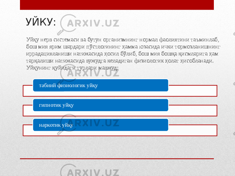 УЙКУ: табиий физиологик уйқу гипнотик уйқу наркотик уйқуУйқу нерв системаси ва бутун организмнинг нормал фаолиятини таъминлаб, бош мия ярим шардари пўстлоғининг ҳамма юзасида ички тормозланишнинг иррадацияланиши натижасида ҳосил бўлиб, бош мия бошқа қисмларига ҳам тарқалиши натижасида вужудга келадиган физиологик ҳолат ҳисобланади. Уйқунинг қуйидаги турлари мавжуд: 