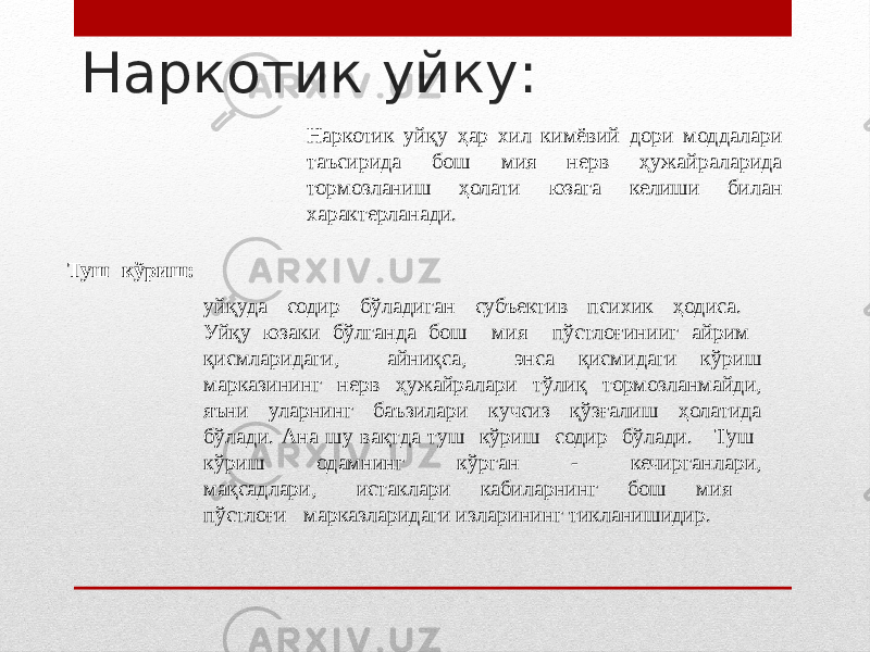 Наркотик уйку: Наркотик уйқу ҳар хил кимёвий дори моддалари таъсирида бош мия нерв ҳужайраларида тормозланиш ҳолати юзага келиши билан характерланади. Туш кўриш: уйқуда содир бўладиган субъектив психик ҳодиса. Уйқу юзаки бўлганда бош мия пўстлоғинииг айрим қисмларидаги, айниқса, энса қисмидаги кўриш марказининг нерв ҳужайралари тўлиқ тормозланмайди, яъни уларнинг баъзилари кучсиз қўзғалиш ҳолатида бўлади. Ана шу вақтда туш кўриш содир бўлади. Туш кўриш одамнинг кўрган - кечирганлари, мақсадлари, истаклари кабиларнинг бош мия пўстлоғи марказларидаги изларининг тикланишидир. 