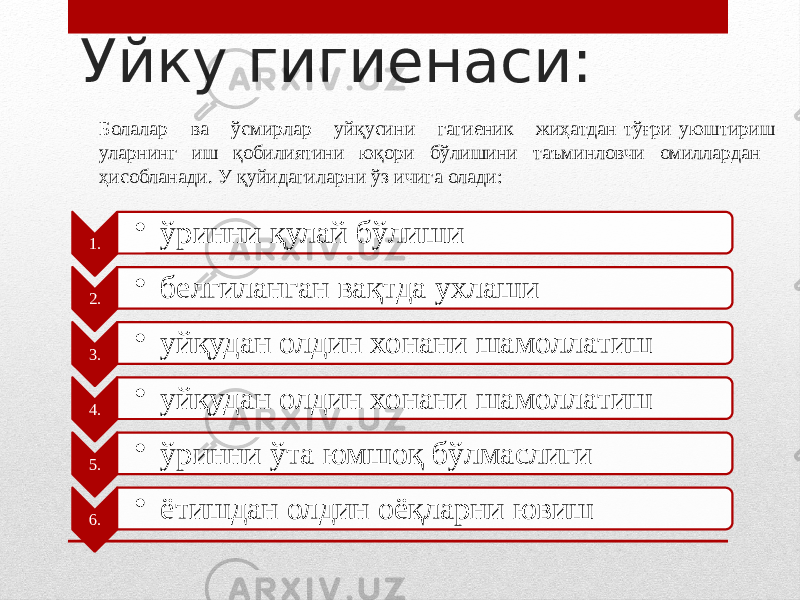 Уйку гигиенаси: 1. • ўринни қулай бўлиши 2. • белгиланган вақтда ухлаши 3. • уйқудан олдин хонани шамоллатиш 4. • уйқудан олдин хонани шамоллатиш 5. • ўринни ўта юмшоқ бўлмаслиги 6. • ётишдан олдин оёқларни ювиш Болалар ва ўсмирлар уйқусини гагиеник жиҳатдан тўғри уюштириш уларнинг иш қобилиятини юқори бўлишини таъминловчи омиллардан ҳисобланади. У қуйидагиларни ўз ичига олади: 