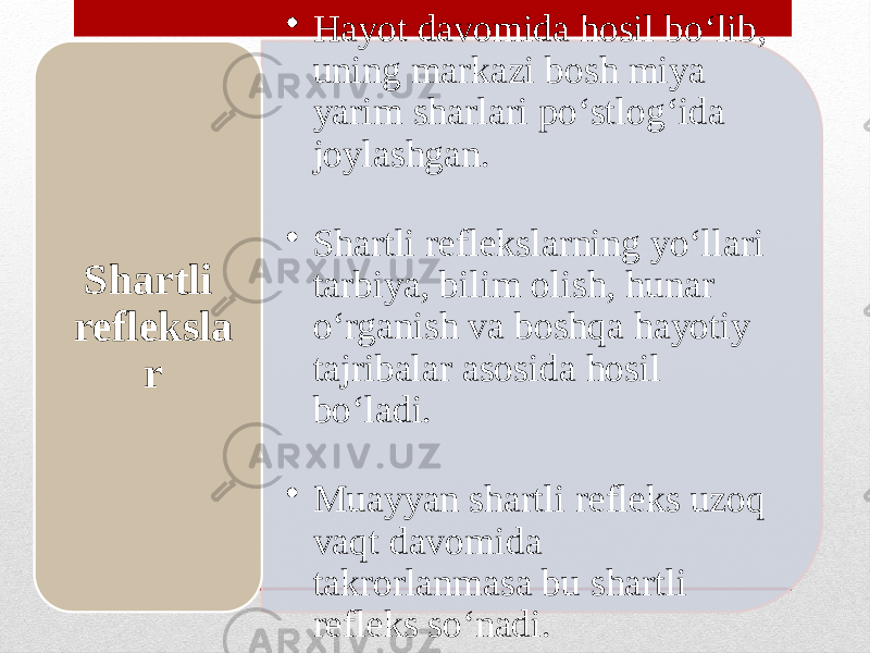 • Hayot davomida hosil bo‘lib, uning markazi bosh miya yarim sharlari po‘stlog‘ida joylashgan. • Shartli reflekslarning yo‘llari tarbiya, bilim olish, hunar o‘rganish va boshqa hayotiy tajribalar asosida hosil bo‘ladi. • Muayyan shartli refleks uzoq vaqt davomida takrorlanmasa bu shartli refleks so‘nadi.Shartli refleksla r 